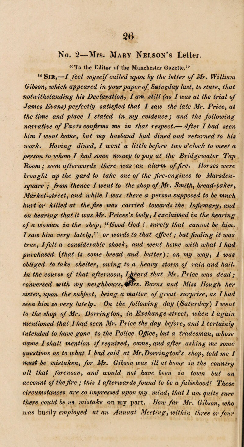 No. 2—Mrs. Mary Nelson’s Letter. “To the Editor of the Manchester Gazette.” “ Sir,—I feel myself called upon by the letter of Mr. William Gibson, which appeared in your paper of Saturday last, to state, that notwithstanding his Declaration, lam still (as I was at the trial of James Evans) perfectly satisfied that J saw the late Mr. Price, at the time and place I stated in my evidence; and the following narrative of Facts confirms me in that respect.—After I had seen him I went homey but my husband had dined and returned to his work. Having dined, I went a little before two o'clock to meet a person to whom I had some money to pay at the Bridgewater Tap Room; soon afterwards there was an alarm of fire. Horses ivere b'ought up the yard to take one of the fire-engines to Marsden- square ; from thence J went to the shop of Mr. Smith, bread-baker, Market-street, and while 1 teas there a person supposed to be much hurt or killed at the fire was carried towards the Infirmary, and on hearing that it was Mr. Prices’s body, 1 exclaimed in the hearing of a woman in the shop, “ Good God ! surely that cannot be him. I saiv him very latelyor words to that effect; but finding it ivas true, I felt a considerable shock, and went home with what I had purchased (that is some bread and butter): on my way, / was obliged to take shelter, owing to a heavy storm of rain and hail. In the course of that afternoon, Iffeard that Mr. Price was dead; conversed with my neighbours, 0Trs. Barns and Miss Hough her sister, upon the subject, being a matter of great surprise, as I had seen him so very lately. On the following day (Saturday) 1 went to the shop of Mr. Dorrington, in Exchange-street, when I again mentioned that I had seen Mr. Price the day before, and I certainly intended to have gone to the Police Office, but a tradesman, whose name I shall mention if required, came, and after asking me some questions as to what I had said at Mr.Dorrington's shop, told me I must be mistaken, for Mr. Gibson was ill at home in the country all that forenoon, and would not have been in town but on account of the fire ; this I afterwards found to be a falsehood! These circumstances are so impressed upon my mind, that I am quite sure there could be no mistake on my part. Hoiv far Mr. Gibson, who was busily employed at an Annual Meeting, within three or four