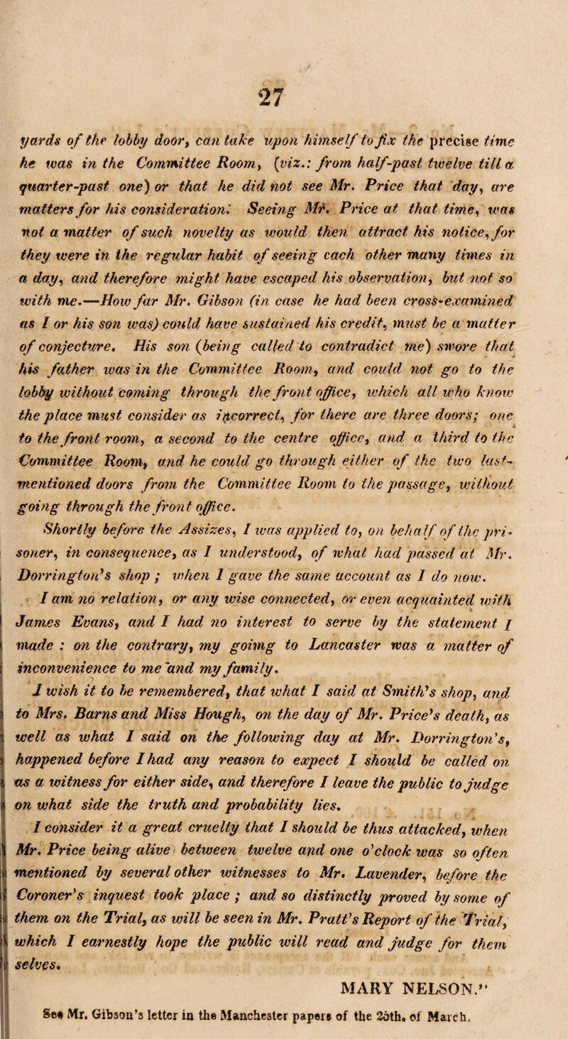 yards of the lobby door, can take upon himself to fix the precise time he was in the Committee Room, (viz.: from half-past twelve till a quarter-past one) or that he did not see Mr. Price that day, are matters for his consideration '. Seeing Mr. Price at that time, was not a matter of such novelty as would then a ttract his notice, for they were in the regular habit of seeing each other many times in a day, and therefore might have escaped his observation, but not so with me.—How far Mr. Gibson (in case he had been cross-examined as I or his son teas) could have sustained his credit, must be a matter of conjecture. His son (being called to contradict ?ne) swore that his father was in the Committee Room, and could not go to the lobby without coming through the front office, which all who know the place must consider as incorrect, for there are three doors; one to the front room, a second to the centre office, and a third, to the Committee Room, and he could go through either of the two last- mentioned doors from the Committee Room to the passage, without going through the front office. Shortly before the Assizes, I was applied to, on behalf of the pri¬ soner, in consequence, as I understood, of what had passed at Mr. Dorringtou's shop ; when 1 gave the same account as I do now. I am no relation, or any wise connected, or even acquainted with James Evans, and I had no interest to serve by the statement / made : on the contrary, my goimg to Lancaster was a matter of inconvenience to me'and my family. I wish it to he remembered, that what I said at Smith's shop, and, to Mrs, Barns and Miss Hough, on the day of Mr. Price's death, as well as what I said on the following day at Mr. Dorringtou's, happened before I had any reason to expect / should be called on as a witness for either side, and therefore I leave the public to judge on what side the truth and probability lies. I consider it a great cruelty that I should be thus attacked, when Mr. Price being alive between twelve and one o'clock was so often mentioned by several other witnesses to Mr. Lavender, before the Coroner's inquest took place ; and so distinctly proved by some of them on the Trial, as will be seen in Mr. Pratt's Report of the Trial, which I earnestly hope the public will read and judge for them selves. MARY NELSON.” Se« Mr. Gibson’s letter in the Manchester paper# of the 2oth. of March.