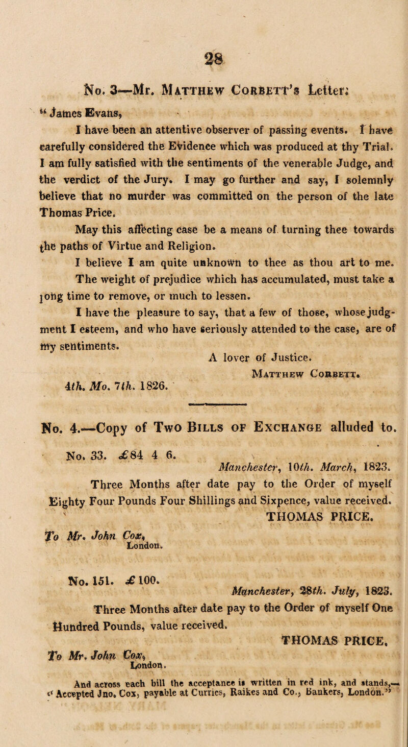 No. 3—Mr. Matthew Corbett’s Letter; u James Evans, I have been an attentive observer of passing events, t have carefully considered the Evidence which was produced at thy Trial. I am fully satisfied with the sentiments of the venerable Judge, and the verdict of the Jury. I may go further and say, I solemnly believe that no murder was committed on the person of the late Thomas Price. May this affecting case be a means of turning thee towards the paths of Virtue and Religion. I believe I am quite unknown to thee as thou art to me. The weight of prejudice which has accumulated, must take a jOng time to remove, or much to lessen. I have the pleasure to say, that a few of those, whose judg¬ ment I esteem, and who have seriously attended to the case, are of my sentiments. A lover of Justice. Matthew Corbett. 4th. Mo. 1th. 1826. No. 4.—Copy of Two Bills of Exchange alluded to. No. 33. «s£84 4 6. Manchester, \0th. March, 1823. Three Months after date pay to the Order of myself Eighty Four Pounds Four Shillings and Sixpence, value received. THOMAS PRICE. 'To Mr. John Cox% London. No. 151. £ 100. Manchester, 28th. July, 1823. Three Months after date pay to the Order of myself One Hundred Pounds, value received. THOMAS PRICE, To Mr. John Cox, London. And across each bill the acceptance i* written in red ink, and stands,— t< Accepted Jno, Cox, payable at Curries, Raikes and Co., bankers, London.”