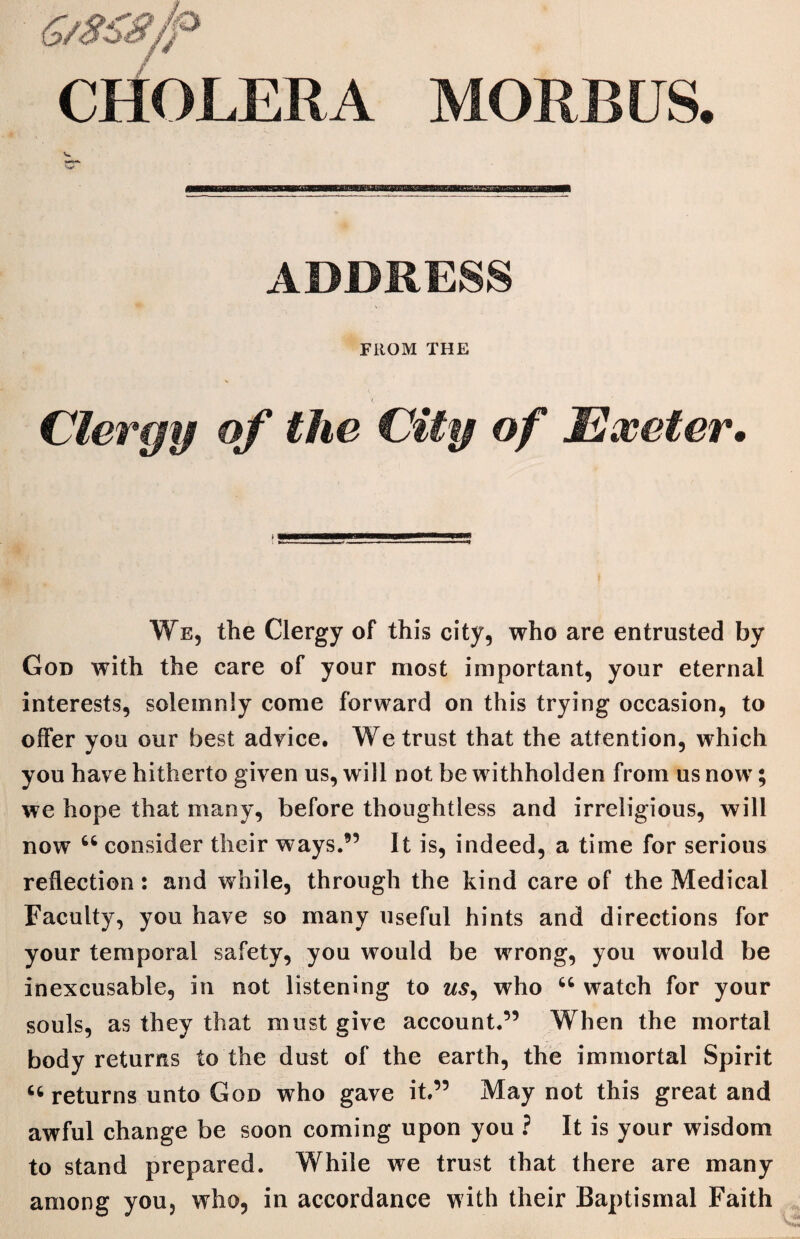 CHOLERA MORBUS. ADDRESS FROM THE Clergy of the City of Exeter• We, the Clergy of this city, who are entrusted by God with the care of your most important, your eternal interests, solemnly come forward on this trying occasion, to offer you our best advice. We trust that the attention, which you have hitherto given us, will not be withholden from us now; we hope that many, before thoughtless and irreligious, will now u consider their ways.9’ It is, indeed, a time for serious reflection: and while, through the kind care of the Medical Faculty, you have so many useful hints and directions for your temporal safety, you would be wrong, you would be inexcusable, in not listening to us, who “ watch for your souls, as they that must give account.” When the mortal body returns to the dust of the earth, the immortal Spirit returns unto God who gave it.” May not this great and awful change be soon coming upon you ? It is your wisdom to stand prepared. While we trust that there are many among you, who, in accordance with their Baptismal Faith