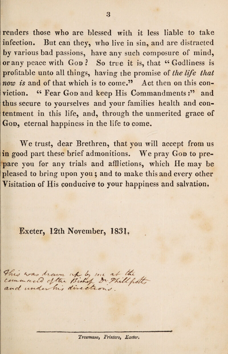 renders those who are blessed with it less liable to take infection. But can they, who live in sin, and are distracted by various bad passions, have any such composure of mind, i or any peace with God ? So true it is, that u Godliness is profitable unto all things, having the promise of the life that i now is and of that which is to come.55 Act then on this con- i viction. “ Fear God and keep His Commandments :55 and thus secure to yourselves and your families health and con¬ tentment in this life, and, through the unmerited grace of God, eternal happiness in the life to come. We trust, dear Brethren, that you will accept from us iin good part these brief admonitions. We pray God to pre- ; pare you for any trials and afflictions, which He may be pleased to bring upon you; and to make this and every other Visitation of His conducive to your happiness and salvation. Exeter, 12th November, 1831, l -4. y Trewmans, Printers, Exeter»