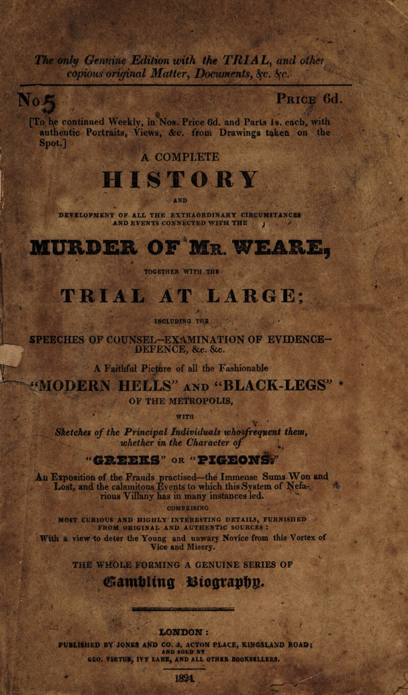 ' . ■. -.■■ ;«5fe ' . ... ,4 V’: ' ;• 7 \i$h # i • ■ •'■ -vi*' .. ‘ iAjjCj i X *2 ' ’ ... -iv . ■ ■■* \ '■ ■ ■ '■■'•■''-f.1 -■•■■' * ■ •■•' ■•-' .: . V,,'/, ' . IK- W\- Genuine Edition with the TRIAL, and other copious original Matter, Documents, fyc. fyc. Wm;-< - —. . . ... H .. ...... . ,..,. ... . ' - -a r-'-• V , iV‘ • v • ** 1 v: ■; *- f ’ „ [To bve continued Weekly, in Nos. Price 6d. and Parts is. each, with «s<i t* authentic Portraits, Views, &c. from Drawings taken on the Spot.] A COMPLETE ••Sfife AND mm '•v.V DEVELOPMENT OF ILL THE EXTRAORDINARY CIRCUMSTANCES AND EVENTS CONNECTED WITH THE > TOGETHER WITH THE - . 'JSp- AT LARGE; SK Jura INCLUDING THE 4c OF COUNSEL-EXAMINATION OF EVIDENCE- DEFENCE, &c. See. i; and “BLACK-LEGS” * OF THE METROPOLIS, WITH V Sketches of the Principal Individuals who frequent them, whether in the Character of a yf or “PIGEON#’ An Exposition of the Frauds practised—the Immense Sums Won and /y;r > ■ K&i’i >'■ Vet-,- -A?. ®MK. rious Villany has in many instances led. COMPRISING bfy, WM- r* ■ '*7 ' r‘, jft-fi; MOST CURIOUS AND HIGHLY INTERESTING DETAILS, FURNISHED FROM ORIGINAL AND AUTHENTIC SOURCES : With a view to deter the Young and unwary Novice from this Vortex of Vice and Misery. ’ ■■■' Wt' ©amfiUttg u to graphs. * j jgwaffip rf;:- -vvi. LONDON : U-. v •, PUBLISHED BY JONES AND CO. ACTON PLACE, KINGSLAND ROAD; AND BOLD BY it. a GEO, VIRTU*, IVV LANE, AND ALL OTHER BOOKSELLERS, 4; 1831. A- »')»V • :■• .• • .'i;-. ■' ■ ■ ■ •- ; ti/'Vf s*t
