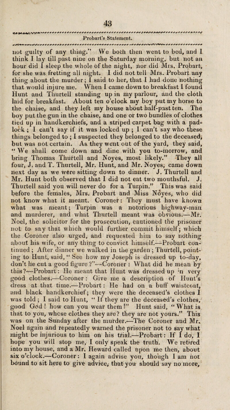 t •+■*'*■*•+* + Probart’s Statement. 0 •* not guilty of any thing/’ We both then went to bed, and I think I lay till past nine on the Saturday morning, but not an hour did 1 sleep the whole of the night, nor did Mrs. Probart, for she was fretting all night. I did not tell Mrs. Probart any thing about the murder; I said to her, that I had done nothing that would injure me. When I came down to breakfast I found Hunt and Thurtell standing up in my parlour, and the cloth laid for breakfast. About ten o’clock my boy put my horse to the chaise, and they left my house about half-past ten. The boy put the gun in the chaise, and one or two bundles of clothes tied up in handkerchiefs, and a striped carpet bag with a pad¬ lock ; I can’t say if it was locked up ; I can’t say who these things belonged to ; I suspected they belonged to the deceased* but was not certain. As they went out of the yard, they said, “ We shall come down and dine with you to-morrow, and bring Thomas Thurtell and Noyes, most likely.” They all four, J. and T. Thurtell, Mr. Hunt, and Mr. Noyes; came down next day as we were sitting down to dinner. J. Thurtell and Mr. Hunt both observed that I did not eat two mouthsful. J. Thurtell said you will never do for a Turpin.” This was said before the females, Mrs. Probart and Miss Noyes, who did not know what it meant. Coroner: They must have known what was meant; Turpin was a notorious highway-man and murderer, and what Thurtell meant was obvious.—Mr. Noel, the solicitor for the prosecution, cautioned the prisoner not to say that which would further commit himself; which the Coroner also urged, and requested him to say nothing about his wife, or any thing to convict himself.—Probart con¬ tinued ; After dinner we walked in the garden ; Thurtell, point¬ ing to Hunt, said, “ See how my Joseph is dressed up to-day, don’t he cut a good figure ?”—Coroner : What did he mean by this?—Probart: He meant that Hunt was dressed up ;n very good clothes.-—Coroner : Give me a description of Hunt’s dress at that time.—Probart: He had on a buff waistcoat, and black handkerchief; they were the deceased’s clothes I was told ; I said to Hunt, “ If they are the deceased’s clothes, good God ! how can you wear them !” Hunt said, “ What is that to you, whose clothes they are? they are not yours.” This was on the Sunday after the murder.—The Coroner and Mr. Noel again and repeatedly warned the prisoner not to say what might be injurious to him on his trial.—Probart: If I do, I hope you will stop me, I only speak the truth. We retired into my house, and a Mr. Heward called upon me then, about six o’clock.—Coroner: I again advise you, though I am hot bound to sit here to give advice* that you should say no more.