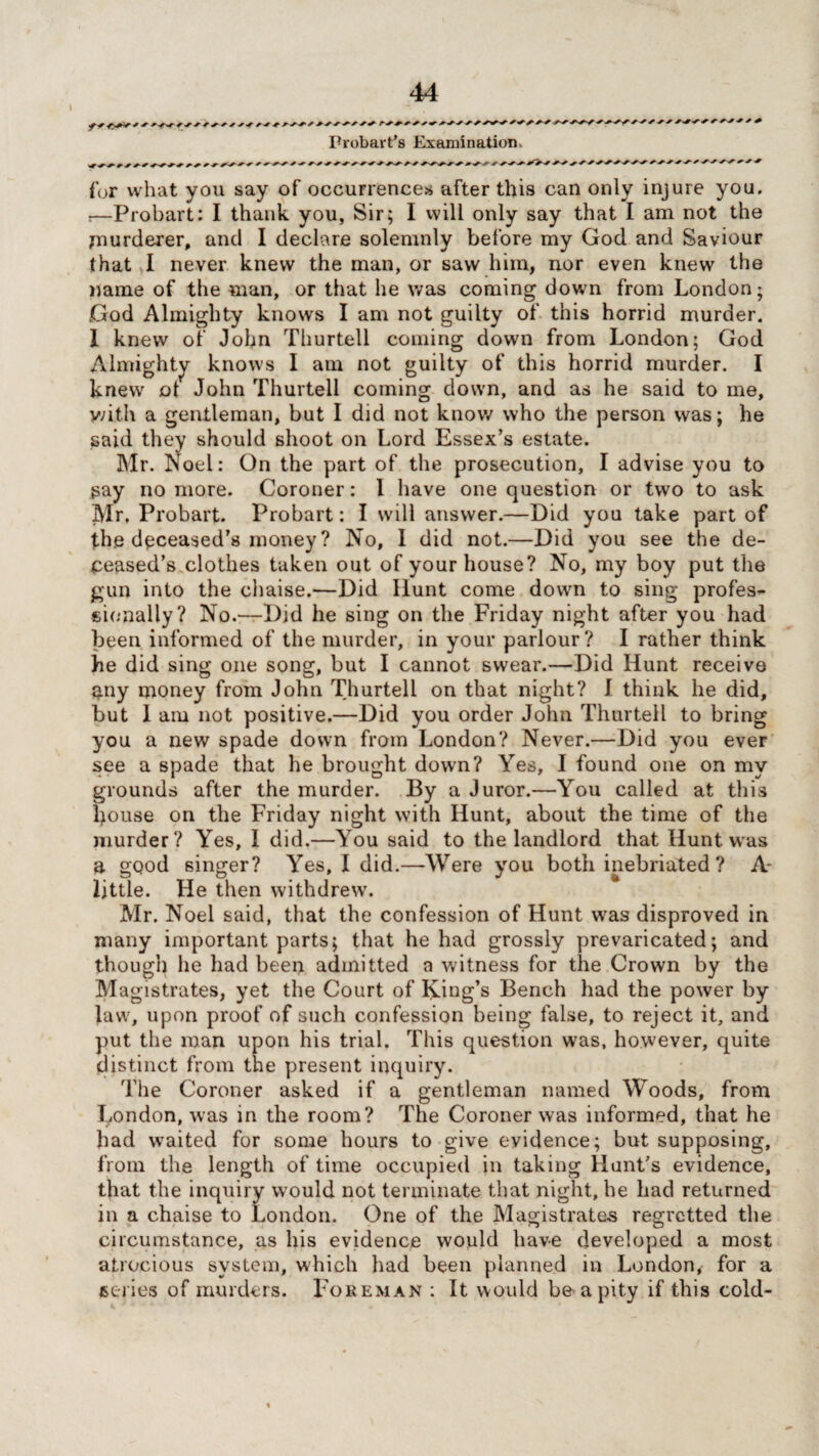 ) ryy/y/y/yy///yy yy/yy Probart’s Examination. /■ yy y^yy yyyyyyyy^y ^ y yy^-^y /^yy^y^y>yyyy r ^ ■* r y-y -y y y ryyyyyyy^ for what you say of occurrences after this can only injure you. r—Probart: I thank you, Sir; I will only say that I am not the murderer, and I declare solemnly before my God and Saviour that I never knew the man, or saw him, nor even knew the name of the man, or that he was coming down from London; God Almighty knows I am not guilty of this horrid murder. 1 knew of John Thurtell coming down from London; God Almighty knows I am not guilty of this horrid murder. I knew ot John Thurtell coming down, and as he said to me, v/ith a gentleman, but I did not know who the person was; he said they should shoot on Lord Essex’s estate. Mr. ISoel: On the part of the prosecution, I advise you to say no more. Coroner: 1 have one question or two to ask Mr. Probart. Probart: I will answer.—Did you take part of the deceased’s money ? No, I did not.—Did you see the de¬ ceased’s clothes taken out of your house? No, my boy put the gun into the chaise.—Did Hunt come down to sing profes¬ sionally? No.—Did he sing on the Friday night after you had been informed of the murder, in your parlour? I rather think he did sing one song, but I cannot swear.—Did Hunt receive nny money from John Thurtell on that night? I think he did, but I am not positive.—Did you order John Thurtell to bring you a new spade down from London? Never.—Did you ever see a spade that he brought down? Yes, I found one on my grounds after the murder. By a Juror.—You called at this house on the Friday night with Hunt, about the time of the murder? Yes, 1 did.—You said to the landlord that Hunt was a good singer? Yes, I did.—Were you both inebriated? A- little. He then withdrew. Mr. Noel said, that the confession of Hunt was disproved in many important parts; that he had grossly prevaricated; and though he had been admitted a witness for the Crown by the Magistrates, yet the Court of King’s Bench had the power by law, upon proof of such confession being false, to reject it, and put the man upon his trial. This question was, however, quite distinct from the present inquiry. The Coroner asked if a gentleman named Woods, from London, was in the room? The Coroner was informed, that he had waited for some hours to give evidence; but supposing, from the length of time occupied in taking Hunt’s evidence, that the inquiry would not terminate that night, he had returned in a chaise to London. One of the Magistrates regretted the circumstance, as his evidence would have developed a most atrocious system, which had been planned in London, for a series of murders. Foreman : It would be a pity if this cold-