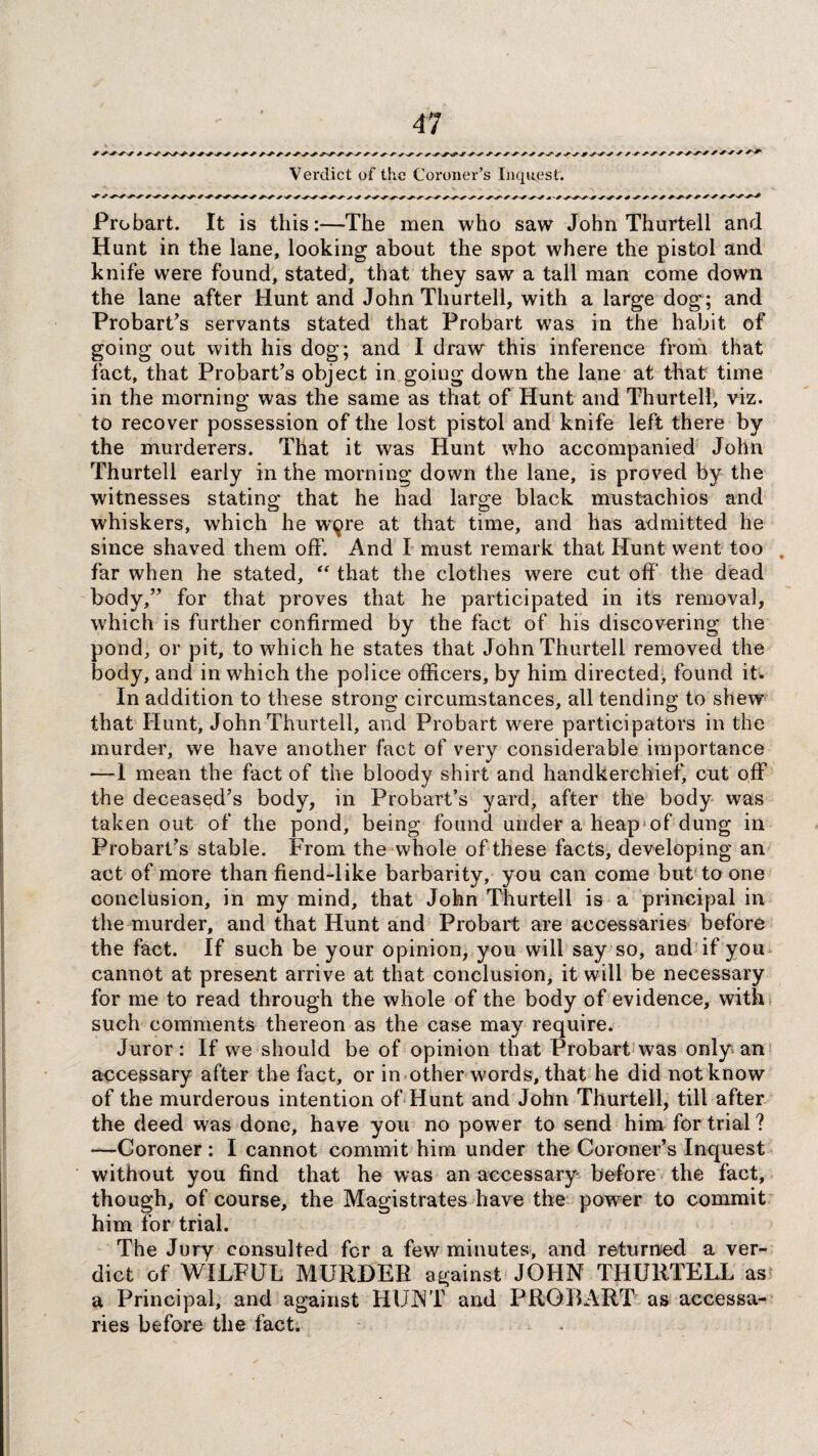 Verdict of the Coroner’s Inquest. Probart. It is this:—The men who saw John Thurtell and Hunt in the lane, looking about the spot where the pistol and knife were found, stated, that they saw a tall man come down the lane after Hunt and John Thurtell, with a large dog; and Probart’s servants stated that Probart was in the habit of going out with his dog; and I draw this inference from that fact, that Probart’s object in going down the lane at that time in the morning was the same as that of Hunt and Thurtell, viz. to recover possession of the lost pistol and knife left there by the murderers. That it was Hunt who accompanied John Thurtell early in the morning down the lane, is proved by the witnesses stating that he had large black mustachios and whiskers, which he w^re at that time, and has admitted he since shaved them off. And I must remark that Hunt went too far when he stated, “ that the clothes were cut off the dead body,” for that proves that he participated in its removal, which is further confirmed by the fact of his discovering the pond, or pit, to which he states that John Thurtell removed the body, and in which the police officers, by him directed, found it. In addition to these strong circumstances, all tending to shew that Hunt, John Thurtell, and Probart were participators in the murder, we have another fact of very considerable importance —I mean the fact of the bloody shirt and handkerchief, cut off the deceased’s body, in Probart’s yard, after the body was taken out of the pond, being found under a heap of dung in Probart’s stable. From the whole of these facts, developing an act of more than fiend-like barbarity, you can come but to one conclusion, in my mind, that John Thurtell is a principal in the murder, and that Hunt and Probart are accessaries before the fact. If such be your opinion, you will say so, and if you cannot at present arrive at that conclusion, it will be necessary for me to read through the whole of the body of evidence, with such comments thereon as the case may require. Juror: If we should be of opinion that Probart was only an accessary after the fact, or in other words, that he did not know of the murderous intention of Hunt and John Thurtell, till after the deed was done, have you no power to send him for trial ? —Coroner : I cannot commit him under the Coroner’s Inquest without you find that he was an accessary before the fact, though, of course, the Magistrates have the power to commit him for trial. The Jury consulted for a few minutes, and returned a ver¬ dict of WILFUL MURDER against JOHN THURTELL as a Principal, and against HUNT and PROBART as accessa¬ ries before the fact.