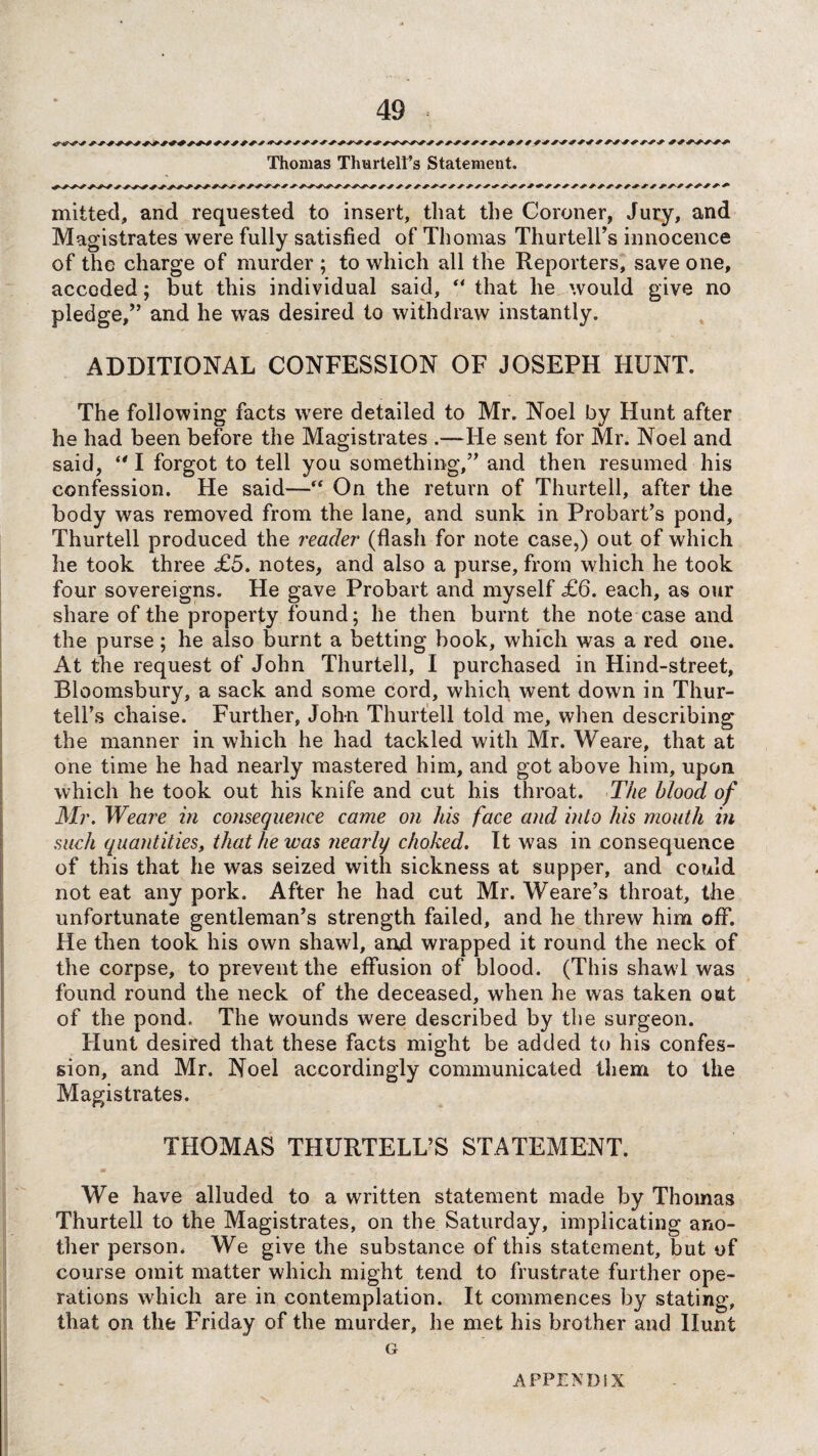 Thomas Thurtelt’s Statement. milted, and requested to insert, that the Coroner, Jury, and Magistrates were fully satisfied of Thomas Thurtell’s innocence of the charge of murder ; to which all the Reporters, save one, accoded; but this individual said, “ that lie would give no pledge,” and he was desired to withdraw instantly. ADDITIONAL CONFESSION OF JOSEPH HUNT. The following facts were detailed to Mr. Noel by Hunt after he had been before the Magistrates .—He sent for Mr. Noel and said, “ I forgot to tell you something,” and then resumed his confession. He said—“ On the return of Thurtell, after the body was removed from the lane, and sunk in Probart’s pond, Thurtell produced the reader' (flash for note case,) out of which he took three £5. notes, and also a purse, from which he took four sovereigns. He gave Probart and myself £6. each, as our share of the property found; he then burnt the note case and the purse; he also burnt a betting book, which was a red one. At the request of John Thurtell, I purchased in Hind-street, Bloomsbury, a sack and some cord, which went down in Thur- tell’s chaise. Further, John Thurtell told me, when describing the manner in which he had tackled with Mr. Weare, that at one time he had nearly mastered him, and got above him, upon which he took out his knife and cut his throat. The blood of Mr. Weare in consequence came on his face and into his mouth in such quantities, that he was nearly choked. It was in consequence of this that he was seized with sickness at supper, and could not eat any pork. After he had cut Mr. Weare’s throat, the unfortunate gentleman’s strength failed, and he threw him off. He then took his own shawl, and wrapped it round the neck of the corpse, to prevent the effusion of blood. (This shawl was found round the neck of the deceased, when he was taken out of the pond. The wounds were described by the surgeon. Hunt desired that these facts might be added to his confes¬ sion, and Mr. Noel accordingly communicated them to the Magistrates. THOMAS THURTELL’S STATEMENT. We have alluded to a written statement made by Thomas Thurtell to the Magistrates, on the Saturday, implicating ano¬ ther person. We give the substance of this statement, but of course omit matter which might tend to frustrate further ope¬ rations which are in contemplation. It commences by stating, that on the Friday of the murder, he met his brother and Hunt G APPENDIX