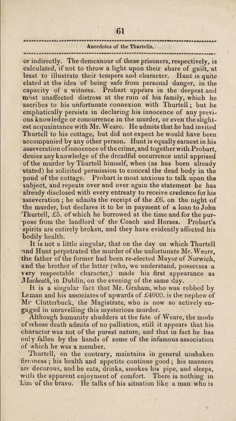 Anecdotes of the Thurtells. or indirectly. The demeanour of these prisoners, respectively, is calculated, if not to throw a light upon their share of guilt, at least to illustrate their tempers and character. Hunt is quite elated at the idea of being safe from personal danger, in the capacity of a witness. Probart appears in the deepest and most unaffected distress at the ruin of his family, which he ascribes to his unfortunate connexion with Thurtell; but he emphatically persists in declaring his innocence of any previ¬ ous knowledge or concurrence in the murder, or even the slight¬ est acquaintance with Mr. Weare. He admits that he had invited Thurtell to his cottage, but did not expect he would have been accompanied by any other person. Hunt is equally earnest in his asseveration of innocence of the crime, and together with Probart, denies any knowledge of the dreadful occurrence until apprised of the murder by Thurtell himself, when (as has been already stated) he solicited permission to conceal the dead body in the pond of the cottage. Probart is most anxious to talk upon the subject, and repeats over and over again the statement he has already disclosed with every entreaty to receive credence for his asseveration ; he admits the receipt of the £6. on the night of the murder, but declares it to be in payment of a loan to John Thurtell, £5. of which he borrowed at the time and for the pur¬ pose from the landlord of the Coach and Horses. Probart’s spirits are entirely broken, and they have evidently affected his bodily health. It is not a little singular, that on the day on which Thurtell ^ind Hunt perpetrated the murder of the unfortunate Mr. Weare, the father of the former had been re-elected Mayor of Norwich, and the brother of the latter (who, we understand, possesses a very respectable character,) made his first appearance as ]\facheath, in Dublin, on the evening of the same day. It is a singular fact that Mr. Graham, who was robbed by Leman and his associates of upwards of £4000. is the nephew of Mr Clutterbuck, the Magistrate, who is now so actively en¬ gaged in unravelling this mysterious murder. Although humanity shudders at the fate of Weare, the mode of whose death admits of no palliation, still it appears that his character was not of the purest nature, and that in fact he has only fallen by the hands of some of the infamous association of which he was a member. Thurtell, on the contrary, maintains in general unshaken firmness ; his health and appetite continue good; his manners are decorous, and he eats, drinks, smokes his pipe, and sleeps, with the apparent enjoyment of comfort. There is nothing in him of the bravo. He talks of his situation like a man who is /