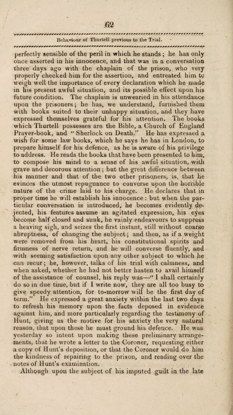 __ Behaviour of Tliurtell previous to the Trial. perfectly sensible of the peril in which he stands ; he has only ohce asserted in his innocence, and that was in a conversation three days ago with the chaplain of the prison, who very properly checked him for the assertion, and entreated him to weigh well the importance of every declaration which he made in his present awful situation, and its possible effect upon his future condition. The chaplain is unwearied in his attendance upon the prisoners; he has, wre understand, furnished them with books suited to their unhappy situation, and they have expressed themselves grateful for his attention. The books which Thurtell possesses are the Bible, a Church of England Prayer-book, and “ Sherlock on Death.” He has expressed a wish for some law books, which he says he has in London, to prepare himself for his defence, as he is aware of his privilege to address. He reads the books that have been presented to him, to compose his mind to a sense of his awful situation, with grave and decorous attention; but the great difference between his manner and that of the two other prisoners, is, that he evinces the utmost repugnance to converse upon the horrible nature of the crime laid to his charge. He declares that in proper time he will establish his innocence : but when the par¬ ticular conversation is introduced, he becomes evidently de¬ jected, his features assume an agitated expression, his eyes become half closed and sunk, he vainly endeavours to suppress a heaving sigh, and seizes the first instant, still without coarse abruptness, of changing the subject; and then, as if a weight were removed from his heart, his constitutional spirits and firmness of nerve return, and he will converse fluently, and with seeming satisfaction upon any other subject to which he can recur; he, however, talks of his trial with calmness, and when asked, whether he had not better hasten to avail himself of the assistance of counsel, his reply was—“ I shall certainly do so in due time, but if I write now, they are all too busy to give speedy attention, for to-morrow will be the first day of term.” He expressed a great anxiety within the last two days to refresh his memory upon the facts deposed in evidence against him, and more particularly regarding the testimony of Hunt, giving as the motive for his anxiety the very natural reason, that upon these he must ground his defence. He was yesterday so intent upon making these preliminary arrange¬ ments, that he wrote a letter to the Coroner, requesting either a copy of Hunt’s deposition, or that the Coroner would do him the kindness of repairing to the prison, and reading over the notes of Hunt’s examination. Although upon the subject of his imputed guilt in the late