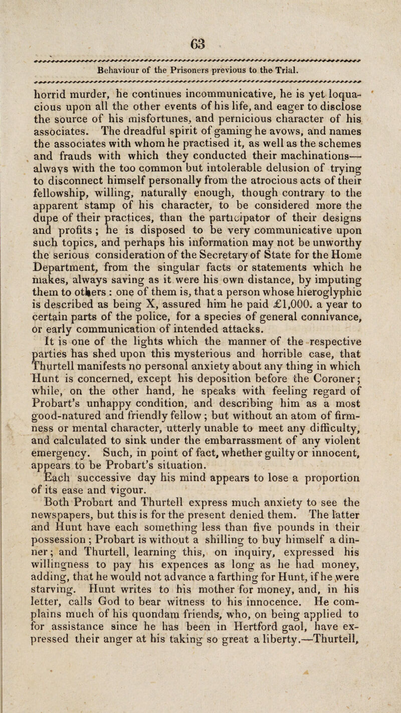 Behaviour of the Prisoners previous to the Trial. horrid murder, he continues incommunicative, he is yet loqua¬ cious upon all the other events of his life, and eager to disclose the source of his misfortunes, and pernicious character of his associates. The dreadful spirit of gaming he avows, and names the associates with whom he practised it, as well as the schemes and frauds with which they conducted their machinations— always with the too common but intolerable delusion of trying to disconnect himself personally from the atrocious acts of their fellowship, willing, naturally enough, though contrary to the apparent stamp of his character, to be considered more the dupe of their practices, than the participator of their designs and profits ; he is disposed to be very communicative upon such topics, and perhaps his information may not be unworthy the serious consideration of the Secre tary of State for the Home Department, from the singular facts or statements which he makes, always saving as it were his own distance, by imputing them to others : one of them is, that a person whose hieroglyphic is described as being X, assured him he paid £1,000. a year to certain parts of the police, for a species of general connivance, or early communication of intended attacks. It is one of the lights which the manner of the respective parties has shed upon this mysterious and horrible case, that Thurtell manifests no personal anxiety about any thing in which Hunt is concerned, except his deposition before the Coroner; while, on the other hand, he speaks with feeling regard of Probart’s unhappy condition, and describing him as a most good-natured and friendly fellow ; but without an atom of firm¬ ness or mental character, utterly unable to meet any difficulty, and calculated to sink under the embarrassment of any violent emergency. Such, in point of fact, whether guilty or innocent, appears to be Probart’s situation. Each successive day his mind appears to lose a proportion of its ease and vigour. Both Probart and Thurtell express much anxiety to see the newspapers, but this is for the present denied them. The latter and Hunt have each something less than five pounds in their possession ; Probart is without a shilling to buy himself a din¬ ner; and Thurtell, learning this, on inquiry, expressed his willingness to pay his expences as long as he had money, adding, that he would not advance a farthing for Hunt, if he vwere starving. Hunt writes to his mother for money, and, in his letter, calls God to bear witness to his innocence. He com¬ plains much of his quondam friends, who, on being applied to for assistance since he has been in Hertford gaol, have ex¬ pressed their anger at his taking so great a liberty.—Thurtell,