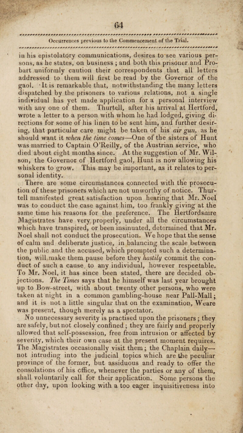 Occurrences previous to the tk>mmencement of the Trial. / y yyyyy^yyy y yyyyyyy y y yy yyyyyyyyyy yyy ^ y ^y y y yyy yyyy yyyyy y yy# in his epistolatory communications, desires to see various per¬ sons, as he states, on business ; and both this prisoner and Pro- bart uniformly caution their correspondents that all letters addressed to them will first be read by the Governor of the gaol. ‘It is remarkable that, notwithstanding the many letters dispatched by the prisoners to various relations, not a single individual has yet made application for a personal interview with any one of them. Thurtell, after his arrival at Hertford, wrote a letter to a person with whom he had lodged, giving di¬ rections for some of his linen to be sent him, and further desir¬ ing, that particular care might be taken of his air gun, as he should want it when the time comes—One of the sisters of Hunt was married to Captain O’Reilly, of the Austrian service, who died about eight months since. At the suggestion of Mr. Wil¬ son, the Governor of Hertford gaol, Hunt is now allowing his whiskers to grow. This may be important, as it relates to per¬ sonal identity. There are some circumstances connected witli the prosecu¬ tion of these prisoners which are not unworthy of notice. Thur¬ tell manifested great satisfaction upon hearing that Mr. Noel was to conduct the case against him, too frankly giving at the same time his reasons for the preference. The Iiertfordsnire Magistrates have very properly, under all the circumstances which have transpired, or been insinuated, determined that Mr. Noel shall not conduct the prosecution. We hope that the sense of calm and deliberate justice, in balancing the scale between the public and the accused, which prompted such a determina¬ tion, will,make them pause before they hastily commit the con¬ duct of such a cause, to any individual, however respectable. To Mr. Noel, it has since been stated, there are decided ob¬ jections. The Times says that he himself was last year brought up to Bow-street, with about twenty other persons, who were taken at night in a common gambling-house near Pall-Mall; and it is not a little singular that on the examination, Weare was present, though merely as a spectator. No unnecessary severity is practised upon the prisoners ; they are safely, but not closely confined ; they are fairly and properly allowed that self-possession, free from intrusion or affected by severity, which their own case at the present moment requires. The Magistrates occasionally visit them; the Chaplain daily— not intruding into the judicial topics which are the peculiar province of the former, but assiduous and ready to offer the consolations of his office, whenever the parties or any of them, shall voluntarily call for their application. Some persons the other day, upon looking with a too eager inquisitiveness into