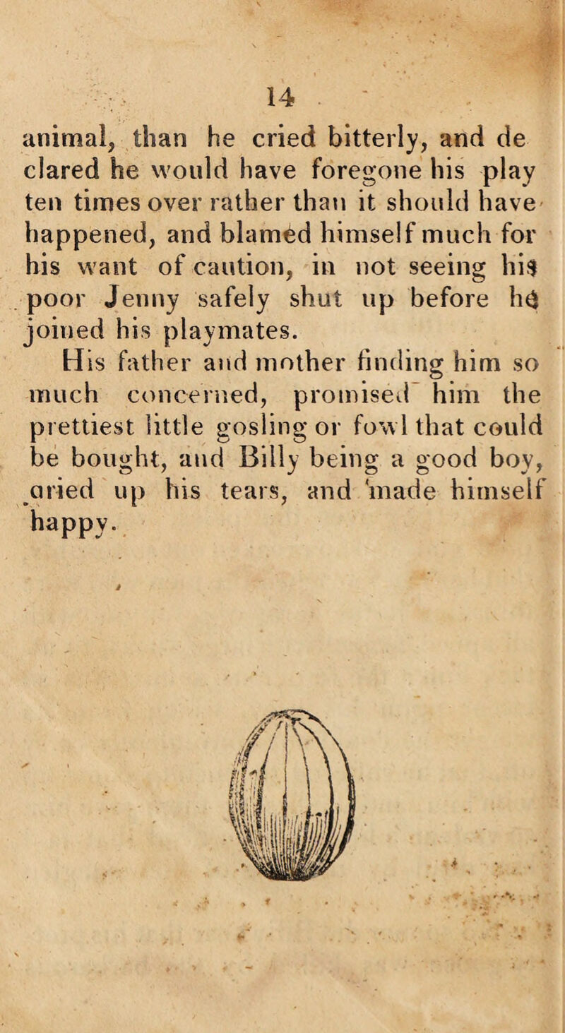 animal, than he cried bitterly, and de dared he would have foregone his play ten times over rather than it should have- happened, and blamed himself much for his want of caution, in not seeing hifi poor Jenny safely shut up before h^ joined his playmates. His father and mother finding him so much concerned, promised’ him the prettiest little gosling or fowl that could be bought, and Billy being a good boy, aried up his tears, and ‘made himself happy. ■V