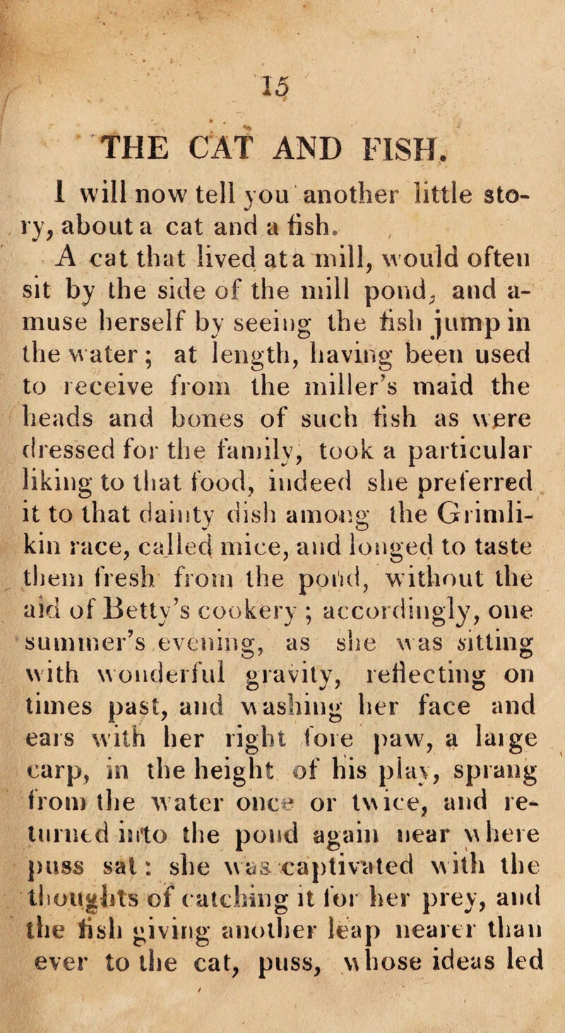 THE CAT AND FISH. 1 will now tell you another little sto¬ ry, about a cat and a fish. A cat that lived at a mill, would often sit by the side of the mill pond, and a- muse herself by seeing the fish jump in the water; at length, having been used to receive from the miller’s maid the heads and bones of such fish as were dressed for the family, took a particular liking to that food, indeed she preferred it to that dainty dish among the Grimli- kin race, called mice, and longed to taste tliem fresh from the poi'id, without the aid of Betty’s cookery ; accordingly, one summer’s evening, as she was fitting with wonderful gravity, reliecting on times past, and washing her face and ears with her right fore paw, a large carp, in the height of his play, sprang from the water once or twice, and re- luintd into the pond again near \\here puss sal: she was captivated with the thoughts of ( atching it for her prey, and the fish giving anollier leap nearti than ever to the cat, puss, whose ideas led