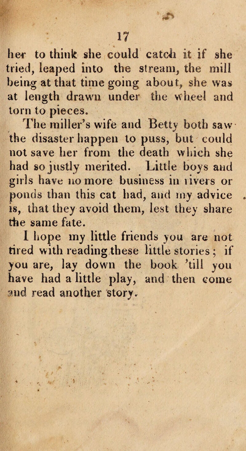 he4' to think she could catcii it if she tried, leaped into the stream, the mill being at that time going about, she was at length drawn under the wheel and torn to pieces. The miller’s wife and Betty both saw the disaster happen to puss, but could not save her from the death which she had so justly merited. Little boys and girls have no more business in rivers or ponds than this cat had, and niy advice is, that they avoid them, lest they share the same fate. 1 hope my little friends you are not tired with reading these little stories ; if you are, lay down the book ’till you have had a little play, and ‘ then come and read another story.