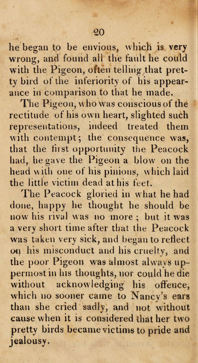 he began to be envious, which is very wrong, and found all the fault he could with the Pigeon, often telling that pret¬ ty bird of the inferiority of his appear¬ ance in comparison to that he made. The Pigeon, who was conscious of the rectitude of his own heart, slighted such representations, indeed treated them with contempt ; the consequence was, that the hist opportunity the Peacock had, he gave the Pigeon a blow on the head with one of his pinions, which laid the little victim dead at his feet. The Peacock gloried in what he had done, happy he thought he should be now his rival was no more ; but it was a very short time after that the Peacock was taken very sick, and began to reflect Oil his misconduct and his cruelty, and the poor Pigeon was almost always up¬ permost in his thoughts, nor could he die without acknowledging his oft’ence, which no sooner came to Nancy’s ears than she cried sadly, and not without cause when it is considered that her two pretty birds became victims to pride and jealousy.