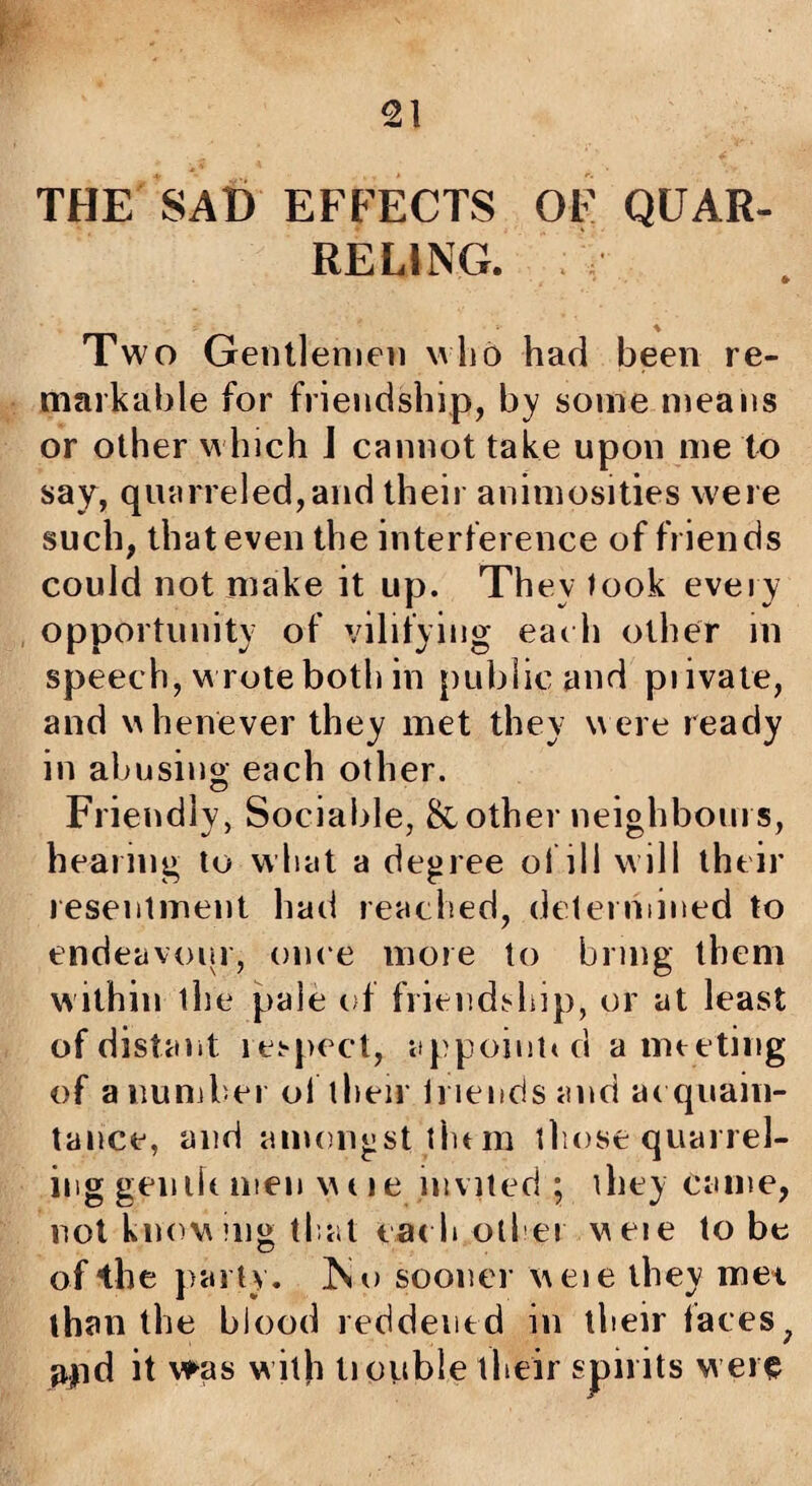 THE SAD EFFECTS OF QUAR¬ RELING. Two Gentlemen wlib had been re¬ markable for friendship, by some means or other which J cannot take upon me to say, quarreled,and their animosities were such, that even the interference of friends could not make it up. They look every opportunity of vilifying eadi other in speech, wrote both in public and piivale, and whenever they met they were ready in abusing each other. Friendly, Sociable, &other neighbours, hearing to wbat a degree oi ill will their resentment had reached, deterniined to endeavour, once more to bring them within the pale of friendj«hip, or at least of distant ici-pect, appoii!t<d amt eting of anuiiiber ol then Iriends and at quain- taiice, and amongst tlum tliose quarrel¬ ing gemh men woe invited ; they came, not kntm mg tl at cat bother weie to be of the parly. No sooner weie they met than the blood reddened in their iaces^ apd it vfas w ith tioiible their spirits w ere