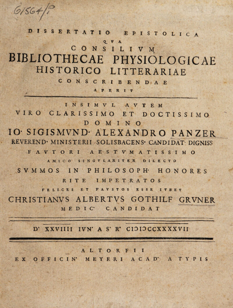 / i9/SOpt*/ DISSERTATIO EPISTOLICA <L v K c O N s I L I V M BIBLIOTHECAE PHYSIOLOGICAE HISTORICO LITTERARIAE CONSCRIBENDAE aperit INSIMVL AVTEM VIRO CLARISSIMO ET DOCTISSIMO DOMINO IO' SIGIS M VN Dr ALEXANDRO PAN ZER REVEREND* MINISTERII SOLISBACENS- CANDIDAT- DIGNISS FAVTORI AESTVMATISSIMO AMICO SINGVLARITE.R DILECTO SVMMOS IN PHILOSOPH- HONORES RITE IMPETRATOS FELICES ET FAVSTOS ESSE I V B E T CHRISTIANVS ALBERTVS GOTHILF GRVNER medic- candidat D' XXVIIII IVN’ A S' R' CIDIDCCXXXXVII ALTO R F I I EX OFFICI N' MEYERI ACAD’ A TYPIS