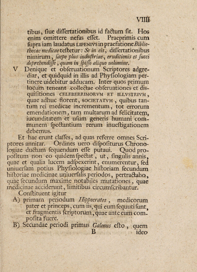 vutx tibus, flue differtationibus id faflum fit. Hos enim omittere nefas eifet. Praeprimis cum fupra iam laudatus lipenivs in praefati onef^Mo- thecae medicae teftetur: Se in eis, differtationibus nimirum, faepe plus induflriae, eruditionis et fucci deprehendijfe, quam in fpiJJo aliquo uolumine, V Denique et obferuationum Scriptores adgre- diar, et quidquid in illis ad Phyfiologiam per¬ tinere uidebitur adducam. Inter quos primum locum teneant colleftae obferuationes et dis- quifitiones celeberrimorvm et illvstrivm , quae adhuc florent, societatvm , quibus tan¬ tum rei medicae incrementum, tot errorum emendationem , tam multarum ad felicitatem, iucunditatem et ufum generis humani com¬ munem fpe&antium rerum inueftigationem debemus. Et hae erunt claffes, ad quas referre omnes Scri¬ ptores annitar. Ordines uero difpofiturus Chrono- logiae duftum fequendum effe putaui. Quodpro- pofitum non eo quidemfpeftat, ut, fingulis annis, quae et qualia lucem adfpexerint, enumerentur, fed uniuerfam potius Phyfiologiae hiftoriam fecundum hiftoriae medicinae uniuerfalis periodos, pertradlabo., quae fecundum maxime notabiles mutationes, quae medicinae acciderunt, limitibus circumfcribantur. Conftituent igitur A) primam periodum Hippocrates , medicorum pater et princeps, cum iis, qui eumfequutifunt, et fragmentis fcriptorum, quae ante eum com- pofita fuere. 1 B) Sedundae periodi primus Galenus efto , quem B ideo