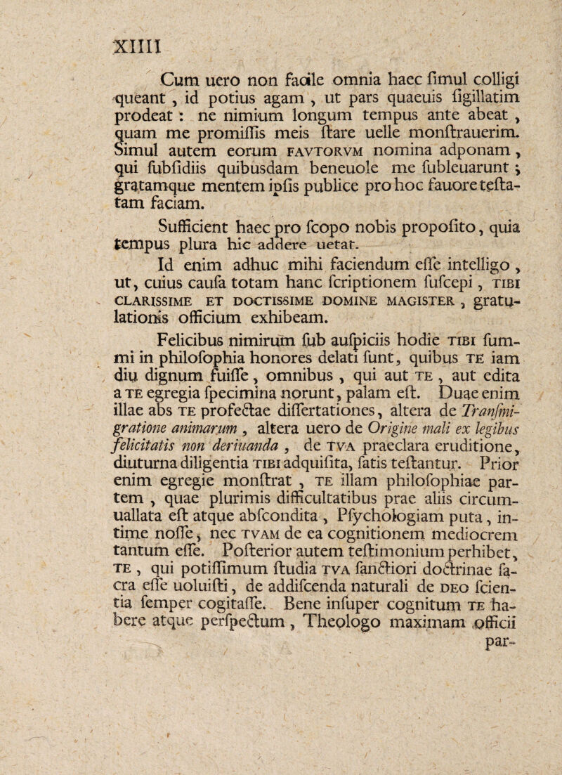 Cum uero non facile omnia haec fimul colligi queant , id potius agam , ut pars quaeuis figillatim prodeat: ne nimium longum tempus ante abeat , quam me promiflis meis ftare uelle monftrauerim. Simul autem eorum favtorvm nomina adponam, qui fubfidiis quibusdam beneuole me fubleuarunt i gratamque mentem ipfis publice pro hoc fauoretefta- tam faciam. Sufficient haec pro fcopo nobis propofito, quia tempus plura hic addere uetat. Id enim adhuc mihi faciendum effe intelligo , ut, cuius caufa totam hanc fcriptionem fufcepi, tibi CLARISSIME ET DOCTISSIME DOMINE MAGISTER , gratlj- lationis officium exhibeam. Felicibus nimirum fub aufpiciis hodie tibi fum- mi in philofophia honores delati funt, quibus te iam diu dignum fui fle, omnibus , qui aut te , aut edita a te egregia fpecimina norunt, palam elt. Duae enim illae abs te profedae differtationes, altera de Transmi¬ gratione animarum , altera uero de Origine mali ex legibus felicitatis non deriuanda , de tva praeclara eruditione, diuturna diligentia tibi adquifita, fatis teftantur. Prior enim egregie monftrat , te illam philofophiae par¬ tem , quae plurimis difficultatibus prae aliis circum- uallata eft atque abfcondita , Pfychologiam puta, in¬ time noffe, nec tvam de ea cognitionem mediocrem tantum efle. Pofterior autem teftimoniumperhibet, te , qui potiflimum ftudia tva fandiori dodrinae fa- cra elfe uoluifti, de addifcenda naturali de deo fcien- tia femper cogitaffe. Bene infuper cognitum te ha¬ bere atque perfpedum, Theologo maximam officii par- /