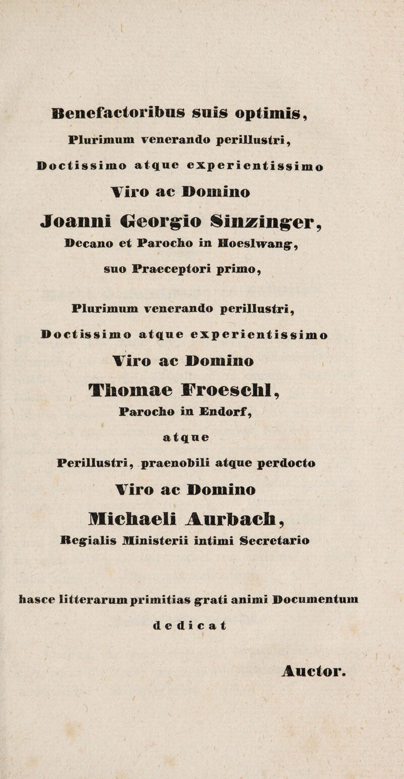 Benefactoribus suis optimis, Plurimum venerando perillustri, Doctissimo atque experientissime Tiro ac Domino Joaimi Oeor^io Sinzinpr, Decano et Parocho in Hoeslwangr, suo Praeceptori primo, Plurimum venerando perillustri, ■ ^ Doctissimo atque experientissime Tiro ac Domino Thomae Froeschl, Parocho in Pndorf, atque Perillustri, praenobili atque perdocto Viro ac Domino Michaeli Aiirbach, Regrialis Ministerii intimi Secretario has ce litterarum primitias grati animi Documentum dedicat Auctor.