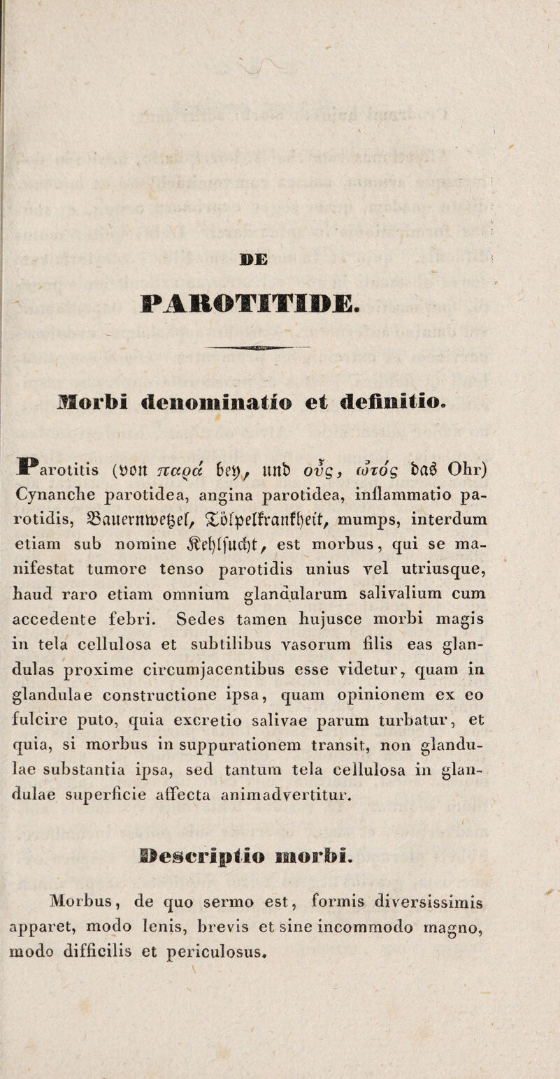 DE S*AK©TIVI»E. Morbi denominatio et definitio. Parotitis (DOtt rcaga 6ei)7 unb ovg, cotog ba3 Ohr) Cynanche parotidea, angina parotidea, inllammatio pa¬ rotidis, ^SauermDe^ef, Xofpelfranffyett, mumps, interdum etiam sub nomine est morbus, qui se ma¬ nifestat tumore tenso parotidis unius yel utriusque, haud raro etiam omnium glandularum salivalium cum accedente febri. Sedes tamen hujusce morbi magis in tela cellulosa et subtilibus vasorum filis eas glan¬ dulas proxime circumjacentibus esse videtur, quam in glandulae constructione ipsa, quam opinionem ex eo fulcire puto, quia excretio salivae parum turbatur, et quia, si morbus in suppurationem transit, non glandu¬ lae substantia ipsa, sed tantum tela cellulosa in glan¬ dulae superficie affecta animadvertitur. Descriptio morbi. Morbus, de quo sermo est, formis diversissimis apparet, modo lenis, brevis et sine incommodo magno, modo difficilis et periculosus.