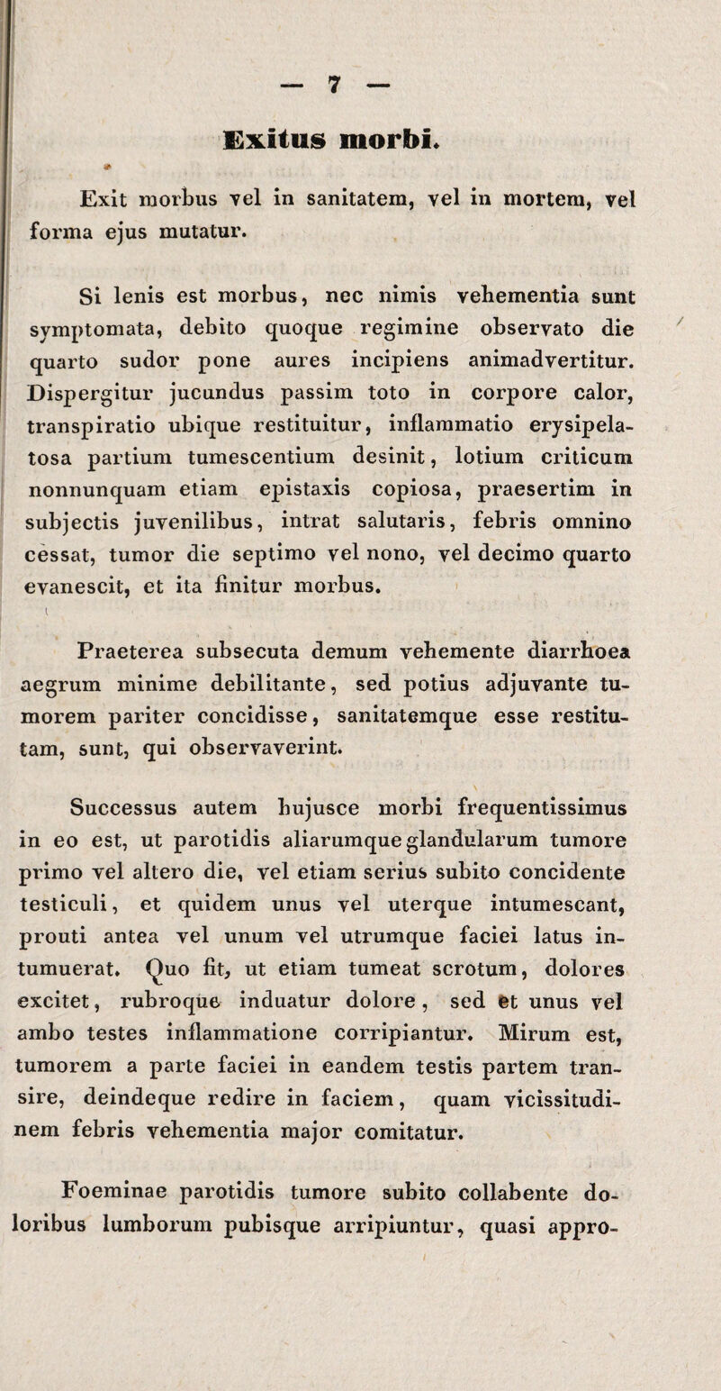 Exitus morbi. * Exit morbus vel in sanitatem, vel in mortem, vel forma ejus mutatur. Si lenis est morbus, nec nimis vehementia sunt symptomata, debito quoque regimine observato die quarto sudor pone aures incipiens animadvertitur. Dispergitur jucundus passim toto in corpore calor, transpiratio ubique restituitur, inflammatio erysipela- tosa partium tumescentium desinit, lotium criticum nonnunquam etiam epistaxis copiosa, praesertim in subjectis juvenilibus, intrat salutaris, febris omnino cessat, tumor die septimo vel nono, vel decimo quarto evanescit, et ita finitur morbus. i Praeterea subsecuta demum vehemente diarrhoea aegrum minime debilitante, sed potius adjuvante tu¬ morem pariter concidisse, sanitatemque esse restitu¬ tam, sunt, qui observaverint. Successus autem hujusce morbi frequentissimus in eo est, ut parotidis aliarumque glandularum tumore primo vel altero die, vel etiam serius subito concidente testiculi, et quidem unus vel uterque intumescant, prouti antea vel unum vel utrumque faciei latus in¬ tumuerat. Quo fit, ut etiam tumeat scrotum, dolores excitet, rubroque induatur dolore, sed et unus vel ambo testes inflammatione corripiantur. Mirum est, tumorem a parte faciei in eandem testis partem tran¬ sire, deindeque redire in faciem, quam vicissitudi¬ nem febris vehementia major comitatur. Foeminae parotidis tumore subito collabente do¬ loribus lumborum pubisque arripiuntur, quasi appro-