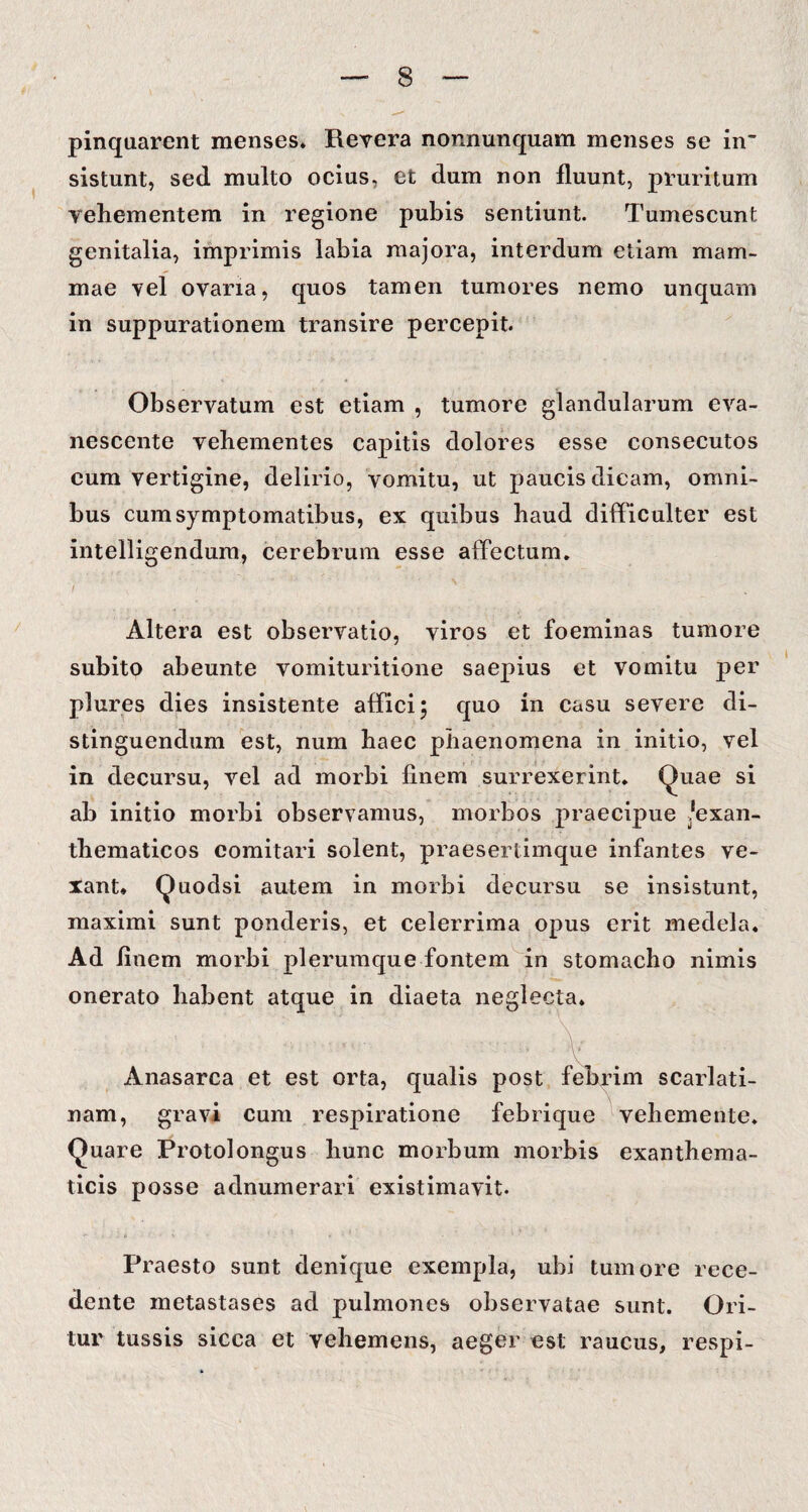 pinquarent menses. Revera nonnunquam menses se in¬ sistunt, sed multo ocius, et dum non fluunt, pruritum vehementem in regione pubis sentiunt. Tumescunt genitalia, imprimis labia majora, interdum etiam mam¬ mae vel ovaria, quos tamen tumores nemo unquam in suppurationem transire percepit. Observatum est etiam , tumore glandularum eva¬ nescente vehementes capitis dolores esse consecutos cum vertigine, delirio, vomitu, ut paucis dicam, omni¬ bus cum symptomatibus, ex quibus haud difficulter est intelligendum, cerebrum esse affectum. i Altera est observatio, viros et foeminas tumore subito abeunte vomituritione saepius et vomitu per plures dies insistente affici; quo in casu severe di¬ stinguendum est, num haec phaenomena in initio, vel in decursu, vel ad morbi finem surrexerint. Quae si ab initio morbi observamus, morbos praecipue lexan- tbematicos comitari solent, praesertimque infantes ve¬ xant. Quodsi autem in morbi decursu se insistunt, maximi sunt ponderis, et celerrima opus erit medela. Ad finem morbi plerumque fontem in stomacho nimis onerato habent atque in diaeta neglecta. Anasarca et est orta, qualis post febrim scarlati¬ nam, gravi cum respiratione febrique vehemente. Quare Protolongus hunc morbum morbis exanthema¬ ticis posse adnumerari existimavit. Praesto sunt denique exempla, ubi tumore rece¬ dente metastases ad pulmones observatae sunt. Ori¬ tur tussis sicca et vehemens, aeger est raucus, respi-