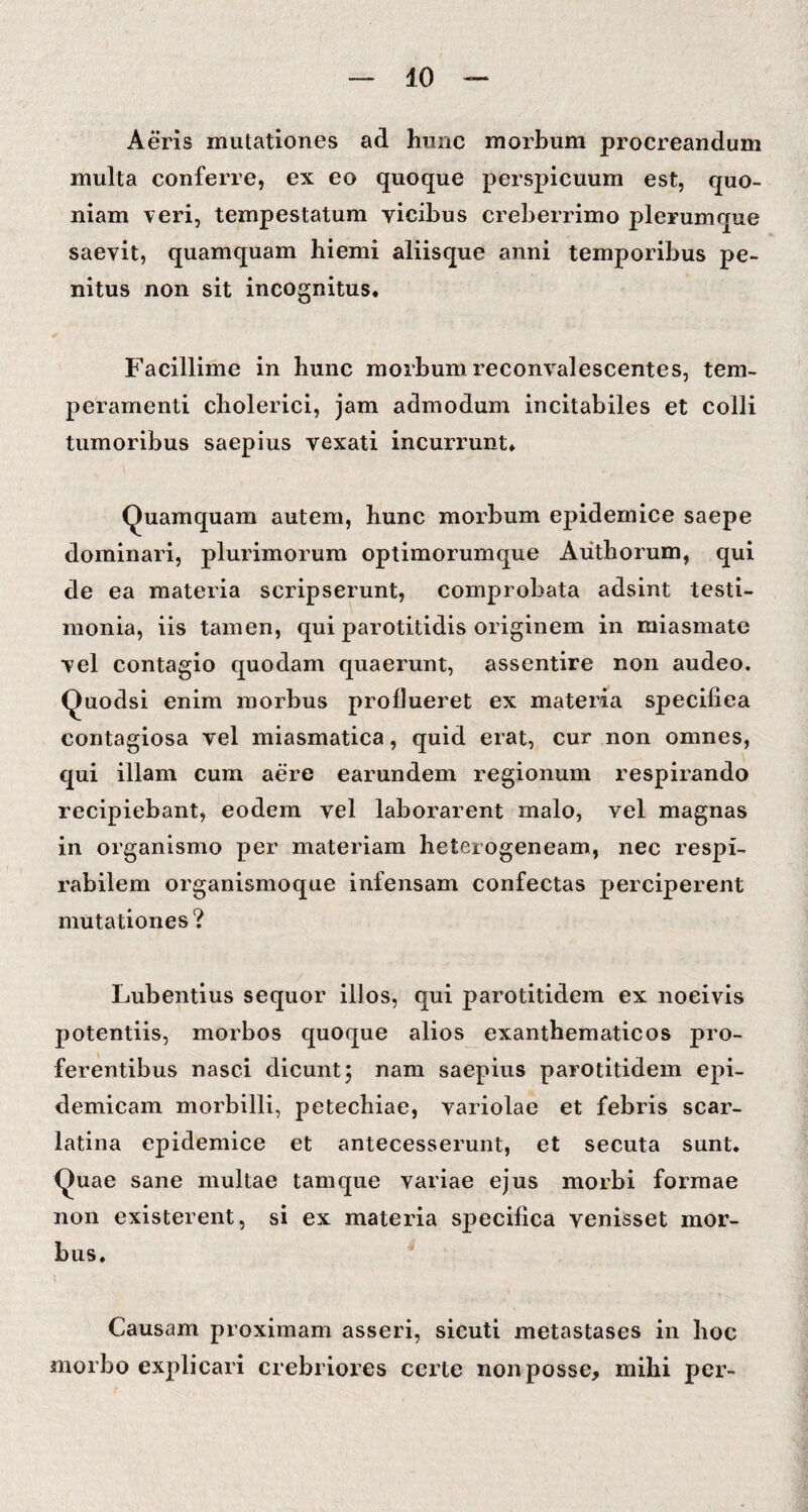 Aeris mutationes ad hunc morbum procreandum multa conferre, ex eo quoque perspicuum est, quo¬ niam veri, tempestatum yicibus creberrimo plerumque saevit, quamquam hiemi aliisque anni temporibus pe¬ nitus non sit incognitus. Facillime in hunc morbum reconvalescentes, tem¬ peramenti cholerici, jam admodum incitabiles et colli tumoribus saepius vexati incurrunt. Quamquam autem, hunc morbum epidemice saepe dominari, plurimorum optimorumque Authorum, qui de ea materia scripserunt, comprobata adsint testi¬ monia, iis tamen, qui parotitidis originem in miasmate vel contagio quodam quaerunt, assentire non audeo. Quodsi enim morbus proflueret ex materia specifica contagiosa vel miasmatica, quid erat, cur non omnes, qui illam cum aere earundem regionum respirando recipiebant, eodem vel laborarent malo, vel magnas in organismo per materiam heterogeneam, nec respi- rabilem organismoque infensam confectas perciperent mutationes ? Lubentius sequor illos, qui parotitidem ex noeivis potentiis, morbos quoque alios exanthematicos pro¬ ferentibus nasci dicunt5 nam saepius parotitidem epi¬ demicam morbilli, petechiae, variolae et febris scar¬ latina epidemice et antecesserunt, et secuta sunt. Quae sane multae tam que variae ejus morbi formae non existerent, si ex materia specifica venisset mor¬ bus. \ Causam proximam asseri, sicuti metastases in hoc morbo explicari crebriores certe non posse, mihi per-