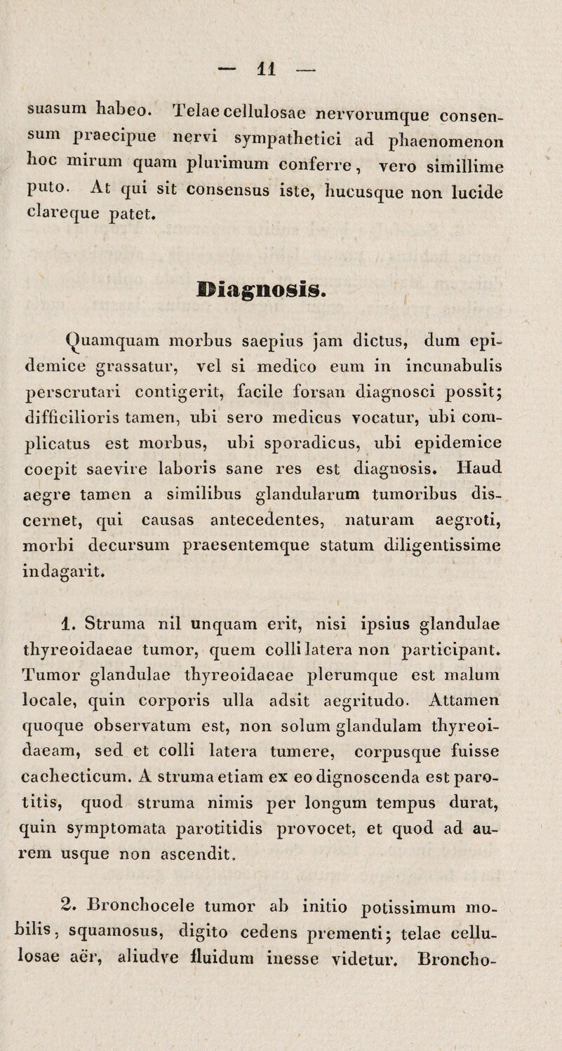 suasum habeo. Telae cellulosae nervorumque consen¬ sum praecipue nervi sympathetici ad phaenomenon hoc mirum quam plurimum conferre, vero simillime puto. At qui sit consensus iste, hucusque non lucide clareque patet, Hiagnosis. Quamquam morbus saepius jam dictus, dum epi¬ demice grassatur, vel si medico eum in incunabulis perscrutari contigerit, facile forsan diagnosei possit; difficilioris tamen, ubi sero medicus vocatur, ubi com¬ plicatus est morbus, ubi sporadicus, ubi epidemice coepit saevire laboris sane res est diagnosis. Haud aegre tamen a similibus glandularum tumoribus dis¬ cernet, qui causas antecedentes, naturam aegroti, morbi decursum praesentemque statum diligentissime indagarit. 1. Struma nil unquam erit, nisi ipsius glandulae thyreoidaeae tumor, quem colli latera non participant. Tumor glandulae thyreoidaeae plerumque est malum locale, quin corporis ulla adsit aegritudo. Attamen quoque observatum est, non solum glandulam thyreoi- daeam, sed et colli latera tumere, corpusque fuisse cachecticum. A struma etiam ex eo dignoscenda est paro¬ titis, quod struma nimis per longum tempus durat, quin symptomata parotitidis provocet, et quod ad au¬ rem usque non ascendit, 2. Bronchocele tumor ab initio potissimum mo¬ bilis. squamosus, digito cedens prementi; telae cellu¬ losae aer, aliudve fluidum inesse videtur. Broncho-