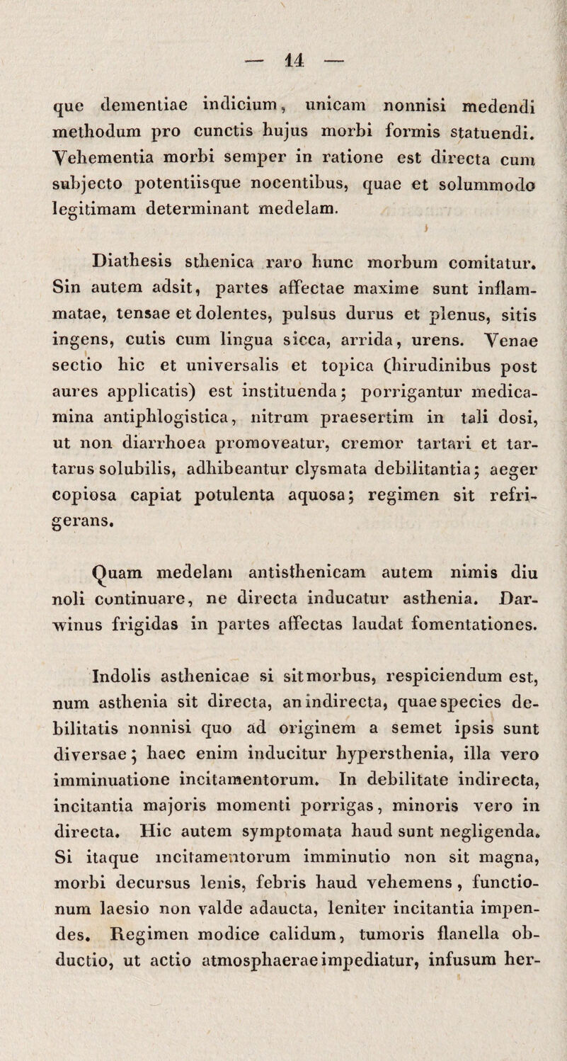 que dementiae indicium, unicam nonnisi medendi methodum pro cunctis hujus morbi formis statuendi. Vehementia morbi semper in ratione est directa cum subjecto potentiisque nocentibus, quae et solummodo legitimam determinant medelam. i Diathesis sthenica raro hunc morbum comitatur. Sin autem adsit, partes affectae maxime sunt inflam¬ matae, tensae et dolentes, pulsus durus et plenus, sitis ingens, cutis cum lingua sicca, arrida, urens. Venae sectio hic et universalis et topica (hirudinibus post aures applicatis) est instituenda ; porrigantur medica¬ mina antiphlogistica, nitrum praesertim in tali dosi, ut non diarrhoea promoveatur, cremor tartari et tar- tarus solubilis, adhibeantur clysmata debilitantia 5 aeger copiosa capiat potulenta aquosa; regimen sit refri¬ gerans. Quam medelam antisthenicam autem nimis diu noli continuare, ne directa inducatur asthenia. Dar- winus frigidas in partes affectas laudat fomentationes. Indolis asthenicae si sit morbus, respiciendum est, num asthenia sit directa, an indirecta, quae species de¬ bilitatis nonnisi quo ad originem a semet ipsis sunt diversae; haec enim inducitur hypersthenia, illa vero imminuatione incitamentorum. In debilitate indirecta, incitantia majoris momenti porrigas, minoris vero in directa. Hic autem symptomata haud sunt negligenda. Si itaque incitamentorum imminutio non sit magna, morbi decursus lenis, febris haud vehemens , functio- num laesio non valde adaucta, leniter incitantia impen¬ des. Regimen modice calidum, tumoris flanella ob¬ ductio, ut actio atmosphaerae impediatur, infusum her-