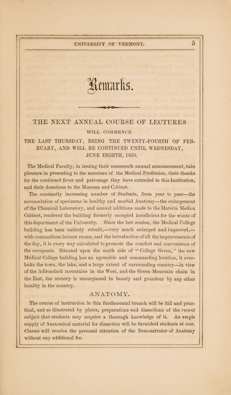 THE NEXT ANNUAL COURSE OF LECTURES WILL COMMENCE THE LAST THURSDAY, BEING THE TWENTY-FOURTH OF FEB¬ RUARY, AND WILL BE CONTINUED UNTIL WEDNESDAY, JUNE EIGHTH, 1859. The Medical Faculty, in issuing their nineteenth annual announcement, take pleasure in presenting to the members of the Medical Profession, their thanks for the continued favor and patronage they have extended to this Institution, and their donations to the Museum and Cabinet. The constantly increasing number of Students, from year to year—the accumulation of specimens in healthy and morbid Anatomy—the enlargement of the Chemical Laboratory, and annual additions made to the Materia Medica Cabinet, rendered the building formerly occupied insufficient for the wants of this department of the University. Since the last session, the Medical College building has been entirely rebuilt,—very much enlarged and improved,— with commodious lecture rooms, and the introduction of all the improvements of the day, it is every way calculated to promote the comfort and convenience of the occupants. Situated upon the south side of “ College Green,” the new Medical College building has an agreeable and commanding location, it over¬ looks the town, the lake, and a large extent of surrounding country—in view of the Adirondack mountains in the West, and the Green Mountain chain in the East, the scenery is unsurpassed in beauty and grandeur by any other locality in the country. ANATOMY. The course of instruction in this fundamental branch will be full and prac¬ tical, and so illustrated by plates, preparations and dissections of the recent subject that students may acquire a thorough knowledge of it. An ample supply of Anatomical material for dissection will be furnished students at cost. Classes will receive the personal attention of the Demonstrator of Anatomy without any additional fee.