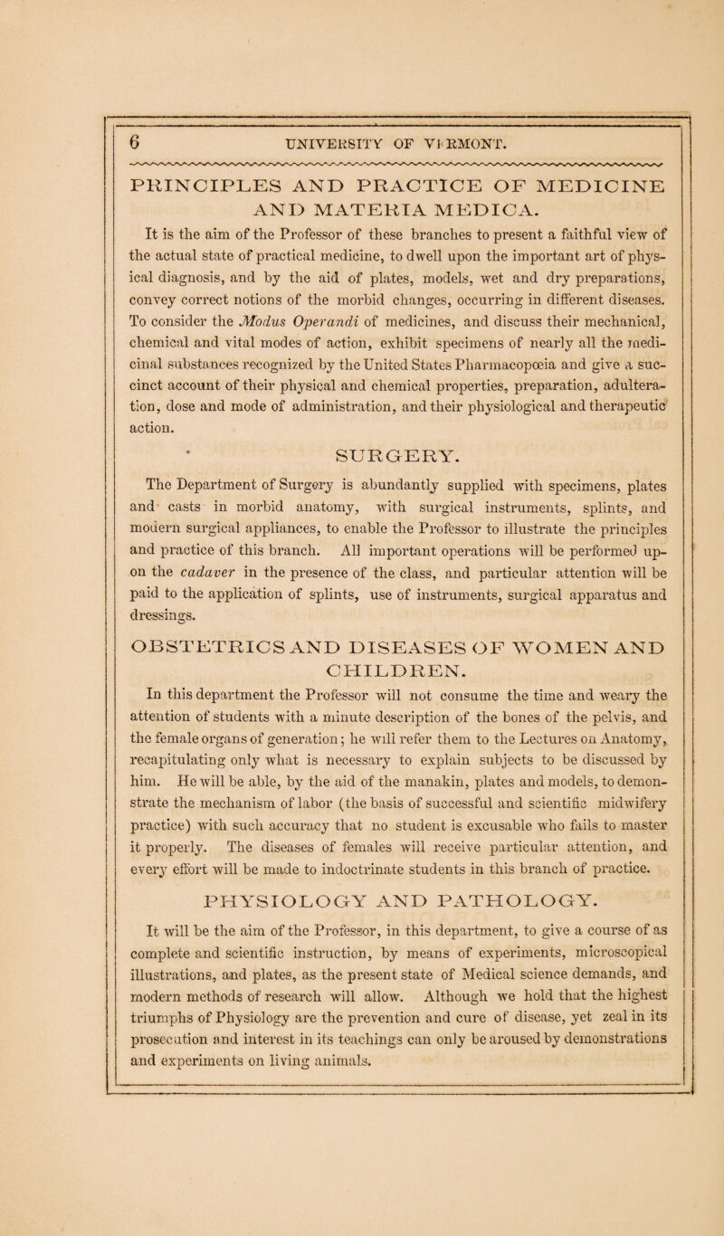 PRINCIPLES AND PRACTICE OF MEDICINE AND MATERIA MEDICA. It is the aim of the Professor of these branches to present a faithful view of the actual state of practical medicine, to dwell upon the important art of phys¬ ical diagnosis, and by the aid of plates, models, wet and dry preparations, convey correct notions of the morbid changes, occurring in different diseases. To consider the Modus Operandi of medicines, and discuss their mechanical, chemical and vital modes of action, exhibit specimens of nearly all the medi¬ cinal substances recognized by the United States Pharmacopoeia and give a suc¬ cinct account of their physical and chemical properties, preparation, adultera¬ tion, dose and mode of administration, and their physiological and therapeutic action. SURGERY. The Department of Surgery is abundantly supplied with specimens, plates and casts in morbid anatomy, with surgical instruments, splints, and modern surgical appliances, to enable the Professor to illustrate the principles and practice of this branch. All important operations will be performed up¬ on the cadaver in the presence of the class, and particular attention will be paid to the application of splints, use of instruments, surgical apparatus and dressings. OBSTETRICS AND DISEASES OF WOMEN AND CHILDREN. In this department the Professor will not consume the time and weary the attention of students with a minute description of the bones of the pelvis, and the female organs of generation; he will refer them to the Lectures on Anatomy, recapitulating only what is necessary to explain subjects to be discussed by him. He will be able, by the aid of the manakin, plates and models, to demon¬ strate the mechanism of labor (the basis of successful and scientific midwifery practice) with such accuracy that no student is excusable who fails to master it properly. The diseases of females will receive particular attention, and every effort will be made to indoctrinate students in this branch of practice. PHYSIOLOGY AND PATHOLOGY. It will be the aim of the Professor, in this department, to give a course of as complete and scientific instruction, by means of experiments, microscopical illustrations, and plates, as the present state of Medical science demands, and modern methods of research will allow. Although we hold that the highest triumphs of Physiology are the prevention and cure of disease, yet zeal in its prosecution and interest in its teachings can only be aroused by demonstrations and experiments on living animals.