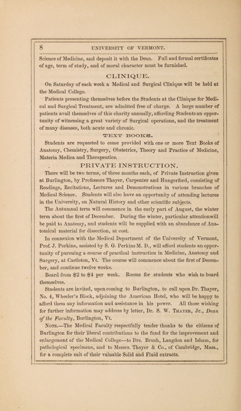 Science of Medicine, and deposit it with the Dean. Full and formal certificates of age, term of study, and of moral character must he furnished. CLINIQUE. On Saturday of each week a Medical and Surgical Clinique will be held at the Medical College. Patients presenting themselves before the Students at the Clinique for Medi¬ cal and Surgical Treatment, are admitted free of charge. A large number of patients avail themselves of this charity annually, affording Students an oppor¬ tunity of witnessing a great variety of Surgical operations, and the treatment of many diseases, both acute and chronic. TEXT BOOKS. Students are requested to come provided with one or more Text Books of Anatomy, Chemistry, Surgery, Obstetrics, Theory and Practice of Medicine, Materia Medica and Therapeutics. PRIVATE INSTRUCTION. There will be two terms, of three months each, of Private Instruction given at Burlington, by Professors Thayer, Carpenter and Hungerford, consisting of Readings, Recitations, Lectures and Demonstrations in various branches of Medical Science. Students will also have an opportunity of attending lectures in the University, on Natural History and other scientific subjects. The Autumnal term will commence in the early part of August, the winter term about the first of December. During the winter, particular attentionwill be paid to Anatomy, and students will be supplied with an abundance of Ana¬ tomical material for dissection, at cost. In connexion with the Medical Department of the University of Vermont, Prof. J. Perkins, assisted by S. G- Perkins M. D., will afford students an oppor¬ tunity of pursuing a course of practical instruction in Medicine, Anatomy and Surgery, at Castleton, Vt. The course will commence about the first of Decem¬ ber, and continue twelve weeks. Board from $2 to $4 per week. Rooms for students who wish to board themselves. Students are invited, upon coming to Burlington, to call upon Dr. Thayer, No. 4, Wheeler’s Block, adjoining the American Hotel, who will be happy to afford them any information and assistance in his power. All those wishing for further information may address by letter, Dr. S. W. Thayer, Jr., Dean of the Faculty, Burlington, Vt. Note.—The Medical Faculty respectfully tender thanks to the citizens of Burlington for their liberal contributions to the fund for the improvement and enlargement of the Medical College—to Drs. Brush, Langdon and Isham, for pathological specimens, and to Messrs. Thayer & Co., of Cambridge, Mass., for a complete suit of their valuable Solid and Fluid extracts.