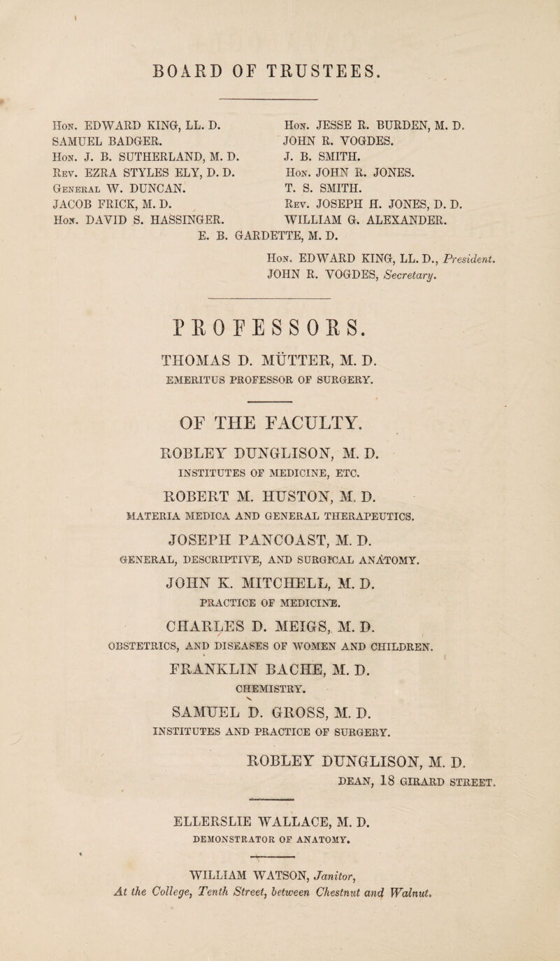 BOARD OF TRUSTEES Hon. EDWARD KING, LL. D. SAMUEL BADGER. Hon. J. B. SUTHERLAND, M. D. Rev. EZRA STYLES ELY, D. D. General W. DUNCAN. JACOB FRICK, M. D. Hon. DAYID S. HASSINGER. E. B. GARDETTE, M. D. Hon. EDWARD KING, LL. D., President. JOHN R. YOGDES, Secretary. PROFESSORS. THOMAS D. MUTTER, M. D. EMERITUS PROFESSOR OF SURGERY. OF THE FACULTY. ROBLEY DUNGLISON, M. D. INSTITUTES OF MEDICINE, ETC. ROBERT M. HUSTON, M. D. MATERIA MEDICA AND GENERAL THERAPEUTICS. JOSEPH PANCOAST, M. D. GENERAL, DESCRIPTIVE, AND SURGICAL ANATOMY. JOHN K. MITCHELL, M. D. PRACTICE OF MEDICINE. CHARLES D. MEIGS, M. D. OBSTETRICS, AND DISEASES OF WOMEN AND CHILDREN. ERANKLIN BACHE, M. D. CHEMISTRY. V SAMUEL D. GROSS, M. D. INSTITUTES AND PRACTICE OF SURGERY. ROBLEY DUNGLISON, M. D. DEAN, 18 GIRARD STREET. ELLERSLIE WALLACE, M. D. DEMONSTRATOR OF ANATOMY. WILLIAM WATSON, Janitor, At the College, Tenth Street, between Chestnut and Walnut, Hon. JESSE R. BURDEN, M. D. JOHN R. YOGDES. J. B. SMITH. Hon. JOHN R. JONES. T. S. SMITH. Rev. JOSEPH H. JONES, D. D. WILLIAM G. ALEXANDER.