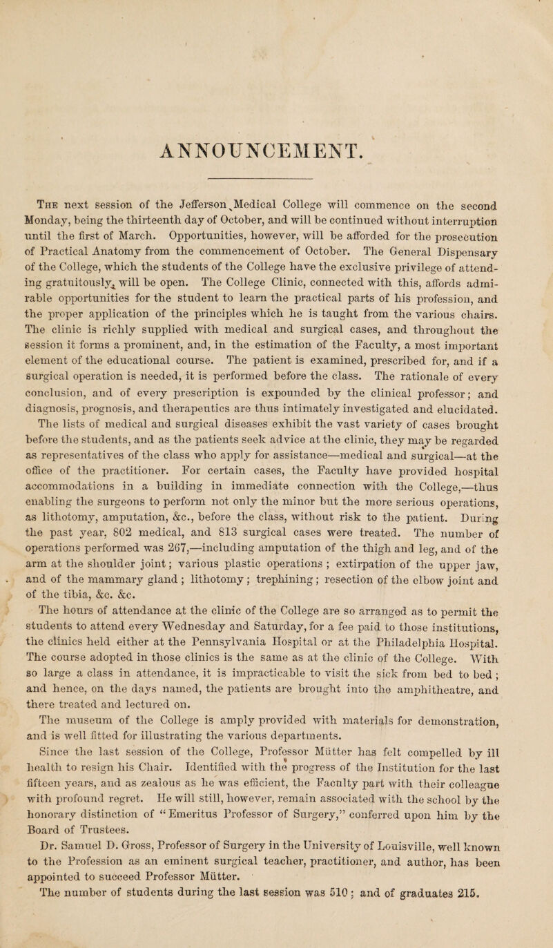ANNOUNCEMENT. The next session of the Jefferson ^Medical College will commence on the second Monday, being the thirteenth day of October, and will be continued without interruption until the first of March. Opportunities, however, will be afforded for the prosecution of Practical Anatomy from the commencement of October. The General Dispensary of the College, which the students of the College have the exclusive privilege of attend¬ ing gratuitously^ will be open. The College Clinic, connected with this, affords admi¬ rable opportunities for the student to learn the practical parts of his profession, and the proper application of the principles which he is taught from the various chairs. The clinic is richly supplied with medical and surgical cases, and throughout the session it forms a prominent, and, in the estimation of the Faculty, a most important element of the educational course. The patient is examined, prescribed for, and if a surgical operation is needed, it is performed before the class. The rationale of every conclusion, and of every prescription is expounded by the clinical professor; and diagnosis, prognosis, and therapeutics are thus intimately investigated and elucidated. The lists of medical and surgical diseases exhibit the vast variety of cases brought before the students, and as the patients seek advice at the clinic, they may be regarded as representatives of the class who apply for assistance—medical and surgical—at the office of the practitioner. For certain cases, the Faculty have provided hospital accommodations in a building in immediate connection with the College,—thus enabling the surgeons to perform not only the minor but the more serious operations, as lithotomy, amputation, &e., before the class, without risk to the patient. During the past year, 802 medical, and 813 surgical cases were treated. The number of operations performed was 267,—including amputation of the thigh and leg, and of the arm at the shoulder joint; various plastic operations ; extirpation of the upper jaw, and of the mammary gland ; lithotomy ; trephining ; resection of the elbow joint and of the tibia, &c. &c. The hours of attendance at the clinic of the College are so arranged as to permit the students to attend every Wednesday and Saturday, for a fee paid to those institutions, the clinics held either at the Pennsylvania Hospital or at the Philadelphia Hospital. The course adopted in those clinics is the same as at the clinic of the College. With so large a class in attendance, it is impracticable to visit the sick from bed to bed ; and hence, on the days named, the patients are brought into the amphitheatre, and there treated and lectured on. The museum of the College is amply provided with materials for demonstration, and is well fitted for illustrating the various departments. Since the last session of the College, Professor Mutter has felt compelled by ill health to resign his Chair. Identified with the progress of the Institution for the last fifteen years, and as zealous as he was efficient, the Faculty part with their colleague with profound regret. He will still, however, remain associated with the school by the honorary distinction of “ Emeritus Professor of Surgery,” conferred upon him by the Board of Trustees. Dr. Samuel D. Gross, Professor of Surgery in the University of Louisville, well known to the Profession as an eminent surgical teacher, practitioner, and author, has been appointed to succeed Professor Miitter. The number of students during the last session was 510; and of graduates 215.