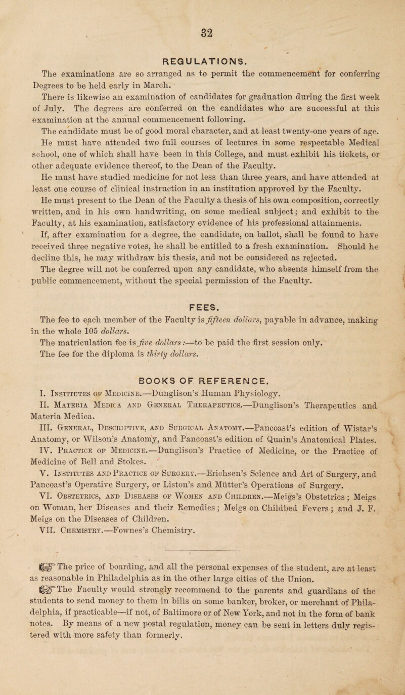REGULATIONS, The examinations are so arranged as to permit the commencement for conferring Degrees to he held early in March. There is likewise an examination of candidates for graduation during the first week of July. The degrees are conferred on the candidates who are successful at this examination at the annual commencement following. The candidate must be of good moral character, and at least twenty-one years of age. He must have attended two full courses of lectures in some respectable Medical school, one of which shall have been in this College, and must exhibit his tickets, or other adequate evidence thereof, to the Dean of the Faculty. He must have studied medicine for not less than three years, and have attended at least one course of clinical instruction in an institution approved by the Faculty. He must present to the Dean of the Faculty a thesis of his own composition, correctly written, and in his own handwriting, on some medical subject; and exhibit to the Faculty, at his examination, satisfactory evidence of his professional attainments. If, after examination for a degree, the candidate, on ballot, shall be found to have received three negative votes, he shall be entitled to a fresh examination. Should he decline this, he may withdraw his thesis, and not be considered as rejected. The degree will not be conferred upon any candidate, who absents himself from the public commencement, without the special permission of the Faculty. FEES. The fee to each member of the Faculty is fifteen dollars, payable in advance, making in the whole 105 dollars. The matriculation fee is five dollars:—to be paid the first session only. The fee for the diploma is thirty dollars. f BOOKS OF REFERENCE. I. Institutes of Medicine.—Dunglison’s Human Physiology. II. Materia Medica and General Therapeutics.—Dunglison’s Therapeutics and Materia Medica. III. General, Descriptive, and Surgical Anatomy.—Pancoast’s edition of Wistar’s Anatomy, or Wilson’s Anatomy, and Pancoast’s edition of Quain’s Anatomical Plates. IV. Practice of Medicine.—Dunglison’s Practice of Medicine, or the Practice of Medicine of Bell and Stokes. V. Institutes and Practice of Surgery.—Erichsen’s Science and Art of Surgery, and Pancoast’s Operative Surgery, or Liston’s and Mutter’s Operations of Surgery. VI. Obstetrics, and Diseases of Women and Children.—Meigs’s Obstetrics ; Meigs on Woman, her Diseases and their Remedies ; Meigs on Childbed Fevers ; and J. F. Meigs on the Diseases of Children. VII. Chemistry.—Fownes’s Chemistry. fiT The price of boarding, and all the personal expenses of the student, are at least as reasonable in Philadelphia as in the other large cities of the Union. tfUTThe Faculty would strongly recommend to the parents and guardians of the students to send money to them in bills on some banker, broker, or merchant of Phila¬ delphia, if practicable—if not, of Baltimore or of Hew York, and not in the form of bank notes. By means of a new postal regulation, money can be sent in letters duly regis¬ tered with more safety than formerly.