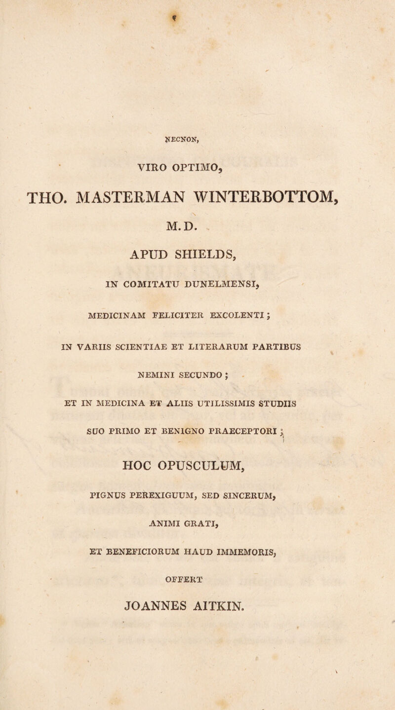 f ^ECNON, VIRO OPTIMO9 THO. MASTERMAN WINTERBOTTOM, M. D. APUD SHIELDS, IN COMITATU DUNELMENSI, MEDICINAM FELICITER EXCOLENTI; IN VARIIS SCIENTIAE ET LITERARUM PARTIBUS NEMINI SECUNDO; ET IN MEDICINA ET ALIIS UTILISSIMIS STUDIIS SUO PRIMO ET BENIGNO PRAECEPTORI J. HOC OPUSCULUM, PIGNUS PEREXIGUUM, SED SINCERUM, ANIMI GRATI, ET BENEFICIORUM HAUD IMMEMORIS, OFFERT JOANNES AITKIN,