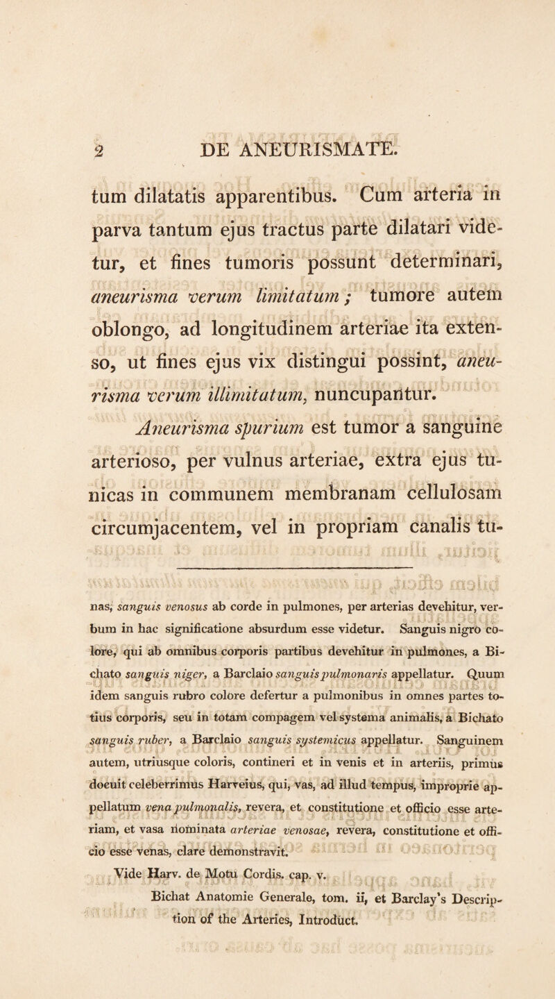 tam dilatatis apparentibus. Cum arteria in parva tantum ejus tractus parte dilatari vide¬ tur, et fines tumoris possunt determinari, aneurisma verum limitatum; tumore autem oblongo, ad longitudinem arteriae ita exten¬ so, ut fines ejus vix distingui possint, aneu¬ risma verum illimitatum, nuncupantur. Aneurisma spurium est tumor a sanguine arterioso, per vulnus arteriae, extra ejus tu¬ nicas in communem membranam cellulosam circumjacentem, vel in propriam canalis tu- : : tSSMttti hUp ^13^9 OlsUfj nas, sanguis venosus ab corde in pulmones, per arterias devehitur, ver¬ bum in hac significatione absurdum esse videtur. Sanguis nigro co¬ lore, qui ab omnibus corporis partibus devehitur in pulmones, a Bi- chato sanguis niger, a Barclaio sanguis pulmonaris appellatur. Quum ^JL«IKJLJCtI- AAJiIIII [| K III idem sanguis rubro colore defertur a pulmonibus in omnes partes to- tius corporis, seu in totam compagem vel systema animalis, a Bichato sanguis ruber, a Barclaio sanguis systemicus appellatur. Sanguinem • J' & *' ;• r'A : ' i U' >■ j\ t- y y i. ' j autem, utriusque coloris, contineri et in venis et in arteriis, primus docuit celeberrimus Harveius, qui, vas, ad illud tempus, improprie ap¬ pellatum vena pulmonalis, revera, et constitutione et officio esse arte- riam, et vasa nominata arteriae venosae, revera, constitutione et offi¬ cio esse venas, clare demonstravit. Vide Harv. de Motu Cordis, cap. v. * Bichat Anatomie Generale, tom. ii, et Barclay’s Descrip- tion of the Arteries, Introduct.