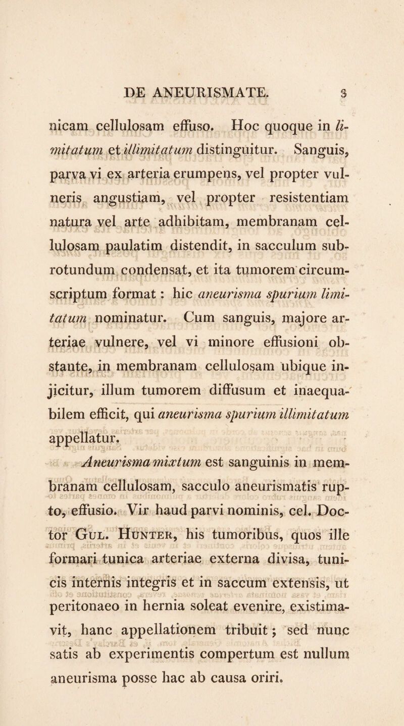 nicam cellulosam effuso. Hoc quoque in li¬ mitatum et illimitatum distinguitur. Sanguis.» parva vi ex arteria erumpens, vel propter vul¬ neris angustiam, vel propter resistentiam natura vel arte adhibitam, membranam cel¬ lulosam paulatim distendit, in sacculum sub¬ rotundum condensat, et ita tumorem circum¬ scriptum format: hic aneurisma spurium limi¬ tatum nominatur. Cum sanguis, majore ar¬ teriae vulnere, vel vi minore effusioni ob¬ stante, in membranam cellulosam ubique in» jicitur, illum tumorem diffusum et inaequa¬ bilem efficit, qui aneurisma spurium illimitatum appellatur. ' - '-Hr-. ’ 11 \ ‘ ' 1 • ' . I Aneurisma mixtum est sanguinis in mem¬ branam cellulosam, sacculo aneurismatis rup¬ to, effusio. Vir haud parvi nominis, cel. Doc- tor Gul. Hunter, his tumoribus, quos ille formari tunica arteriae externa divisa, tuni¬ cis internis integris et in saccum extensis, ut peritonaeo in hernia soleat evenire, existima¬ vit, hanc appellationem tribuit; sed nunc satis ab experimentis compertum est nullum aneurisma posse hac ab causa oriri.