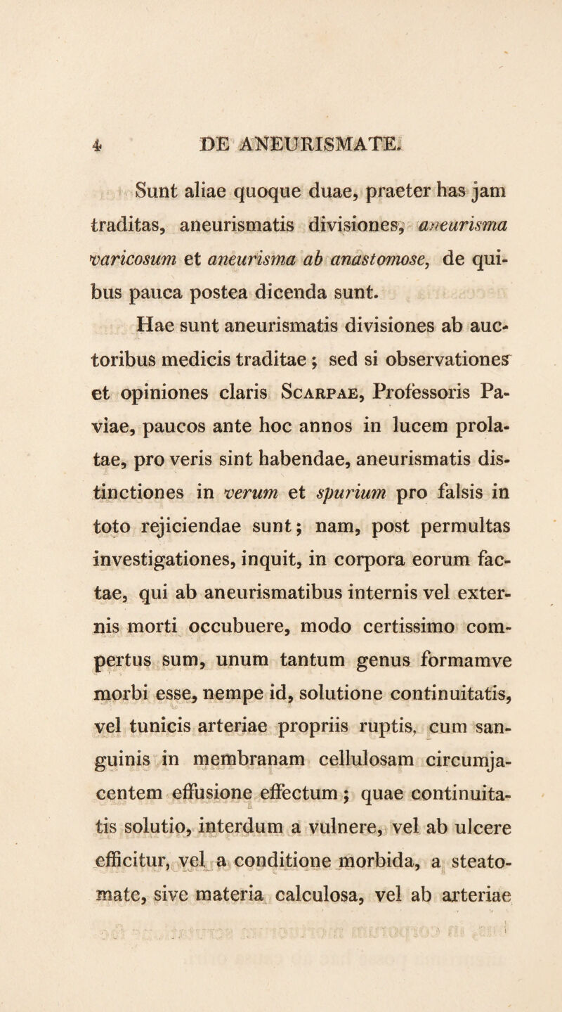 Sunt aliae quoque duae, praeter has jam traditas, aneurismatis divisiones, aneurisma varicosum et aneurisma ab anastomose, de qui¬ bus pauca postea dicenda sunt. Hae sunt aneurismatis divisiones ab auc¬ toribus medicis traditae ; sed si observationem et opiniones claris Scarpae, Professoris Pa- viae, paucos ante hoc annos in lucem prola¬ tae, pro veris sint habendae, aneurismatis dis¬ tinctiones in verum et spurium pro falsis in toto rejiciendae sunt; nam, post permultas investigationes, inquit, in corpora eorum fac¬ tae, qui ab aneurismatibus internis vel exter¬ nis morti occubuere, modo certissimo com¬ pertus sum, unum tantum genus formamve morbi esse, nempe id, solutione continuitatis, vel tunicis arteriae propriis ruptis, cum san¬ guinis in membranam cellulosam circumja¬ centem effusione effectum ; quae continuita¬ tis solutio, interdum a vulnere, vel ab ulcere efficitur, vel a conditione morbida, a steato¬ mate, sive materia calculosa, vel ab arteriae i