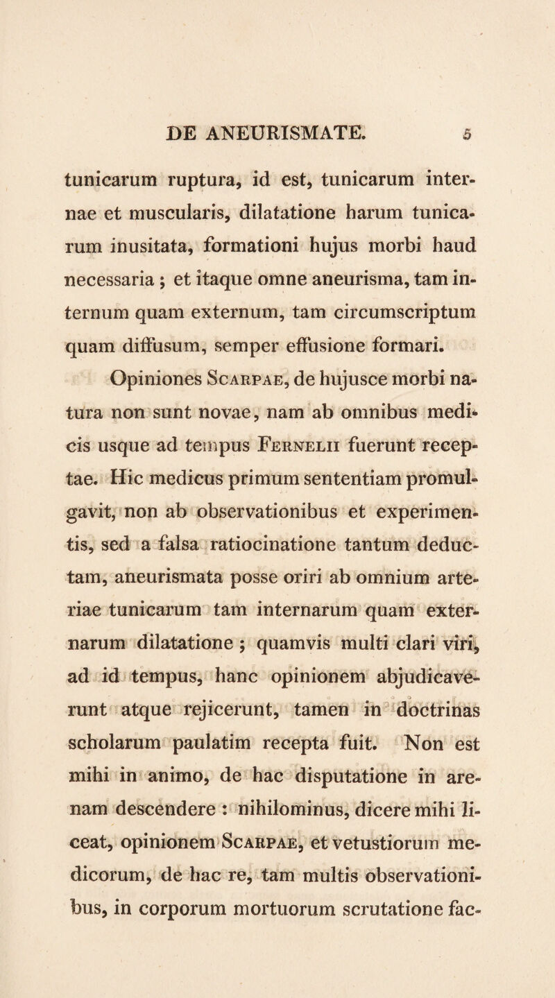 tunicarum ruptura, id est, tunicarum inter¬ nae et muscularis, dilatatione harum tunica¬ rum inusitata, formationi hujus morbi haud necessaria ; et itaque omne aneurisma, tam in¬ ternum quam externum, tam circumscriptum quam diffusum, semper effusione formari. Opiniones Scarpae, de hujusce morbi na¬ tura non sunt novae, nam ab omnibus medk cis usque ad tempus Fernelii fuerunt recep¬ tae. Hic medicus primum sententiam promul¬ gavit, non ab observationibus et experimen- tis, sed a falsa ratiocinatione tantum deduc¬ tam, aneurismata posse oriri ab omnium arte¬ riae tunicarum tam internarum quam exter¬ narum dilatatione ; quamvis multi clari viri, ad id tempus, hanc opinionem abjudicavi- . o o runt atque rejicerunt, tamen in doctrinas scholarum paulatim recepta fuit. Non est mihi in animo, de hac disputatione in are¬ nam descendere: nihilominus, dicere mihi li¬ ceat, opinionem Scarpae, et vetustiorum me¬ dicorum, de hac re, tam multis observationi¬ bus, in corporum mortuorum scrutatione fac-