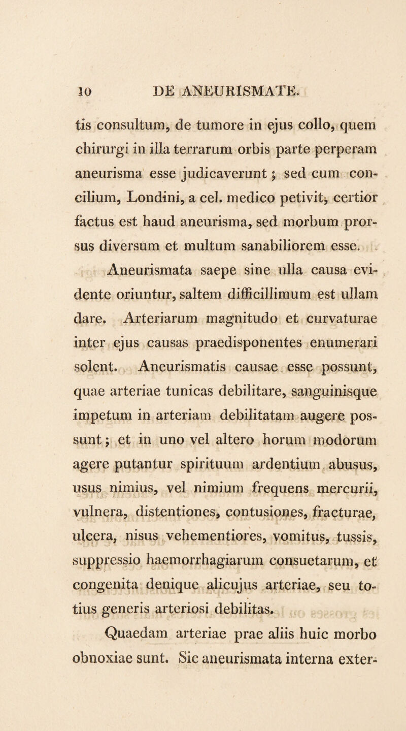 tis consultum, de tumore in ejus collo, quem chirurgi in illa terrarum orbis parte perperam aneurisma esse judicaverunt; sed cum con¬ cilium, Londini, a cel. medico petivit* certior factus est haud aneurisma, sed morbum pror¬ sus diversum et multum sanabiliorem esse. Aneurismata saepe sine ulla causa evi- dente oriuntur, saltem difficillimum est ullam dare. Arteriarum magnitudo et curvaturae inter ejus causas praedisponentes enumerari solent. Aneurismatis causae esse possunt, quae arteriae tunicas debilitare, sanguinisque impetum in arteriam debilitatam augere pos¬ sunt > et in uno vel altero horum modorum agere putantur spirituum ardentium abusus, usus nimius, vel nimium frequens mercurii, vulnera, distentiones, contusiones, fracturae, ulcera, nisus vehementiores, vomitus, tussis, suppressio haemorrhagiarum consuetarum, et congenita denique alicujus arteriae, seu to¬ tius generis arteriosi debilitas. Quaedam arteriae prae aliis huic morbo obnoxiae sunt. Sic aneurismata interna exter-