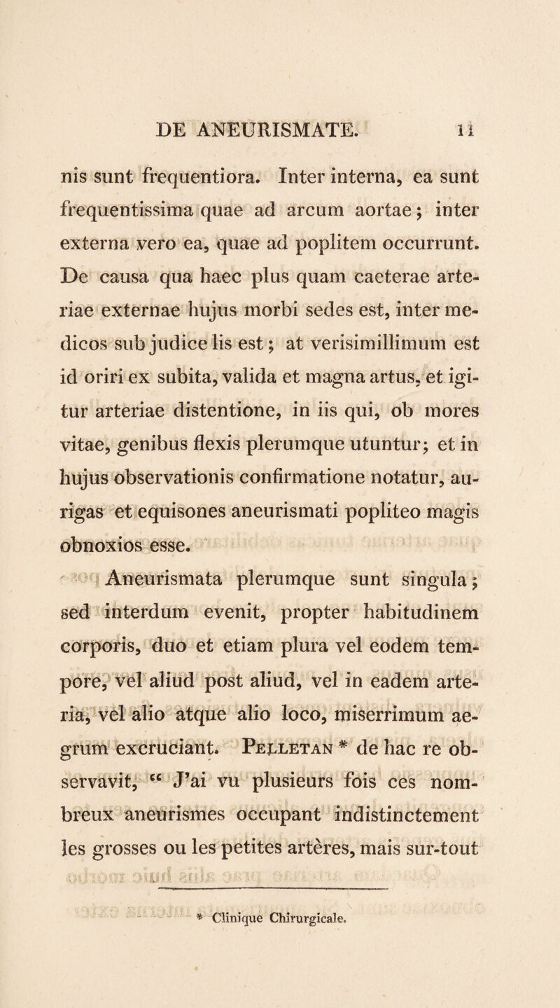 nis sunt frequentiora. Inter interna, ea sunt frequentissima quae ad arcum aortae; inter externa vero ea, quae ad poplitem occurrunt. De causa qua haec plus quam caeterae arte¬ riae externae hujus morbi sedes est, inter me¬ dicos sub judice lis est; at verisimillimum est id oriri ex subita, valida et magna artus, et igi¬ tur arteriae distentione, in iis qui, ob mores vitae, genibus flexis plerumque utuntur; et in hujus observationis confirmatione notatur, au¬ rigas et equisones aneurismati popliteo magis obnoxios esse. Aneurismata plerumque sunt singula; sed interdum evenit, propter habitudinem corporis, duo et etiam plura vel eodem tem¬ pore, vel aliud post aliud, vel in eadem arte¬ ria, vel alio atque alio loco, miserrimum ae¬ grum excruciant. Peuletan * de hac re ob¬ servavit, cc J’ai vu plusieurs fois ces nom- breux aneurismes occupant indistinctement les grosses ou les petites arteres, mais sur-tout od.-dsjd ‘j ■ ■ 1 f - * Clinique Chirurgicale.