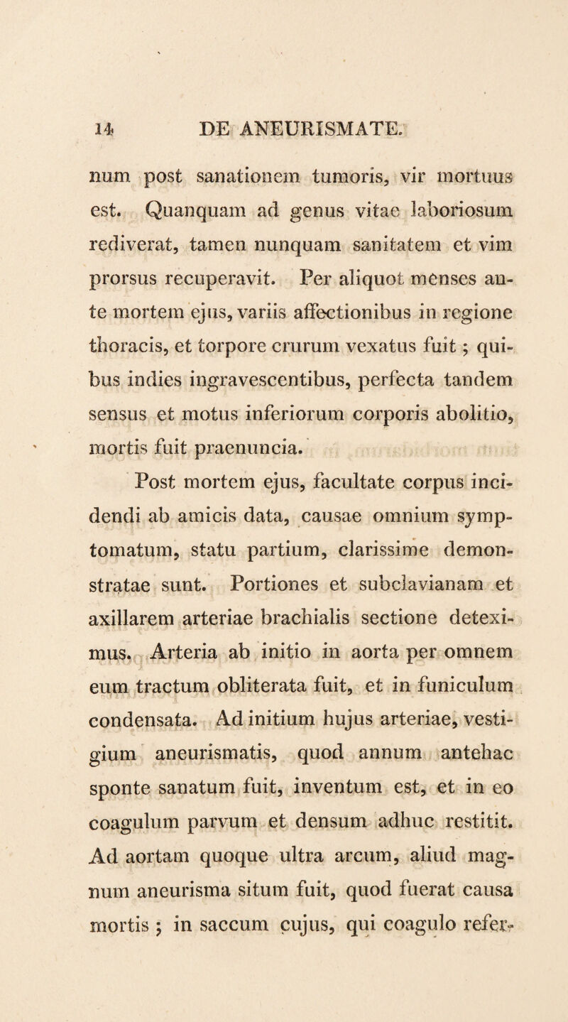 mini post sanationem tumoris, vir mortuus est. Quanquam ad genus vitae laboriosum rediverat, tamen nunquam sanitatem et vim prorsus recuperavit. Per aliquot menses an¬ te mortem ejus, variis affectionibus in regione thoracis, et torpore crurum vexatus fuit; qui¬ bus indies ingravescentibus, perfecta tandem sensus et motus inferiorum corporis abolitio, mortis fuit praenuncia. Post mortem ejus, facultate corpus inci¬ dendi ab amicis data, causae omnium symp¬ tomatum, statu partium, clarissime demon¬ stratae sunt. Portiones et subclavianam et axillarem arteriae brachialis sectione detexi¬ mus. Arteria ab initio in aorta per omnem eum tractum obliterata fuit, et in funiculum condensata. Ad initium hujus arteriae, vesti¬ gium aneurismatis, quod annum antehac sponte sanatum fuit, inventum est, et in eo coagulum parvum et densum adhuc restitit. Ad aortam quoque ultra arcum, aliud mag¬ num aneurisma situm fuit, quod fuerat causa mortis ; in saccum cujus, qui coagulo refer-