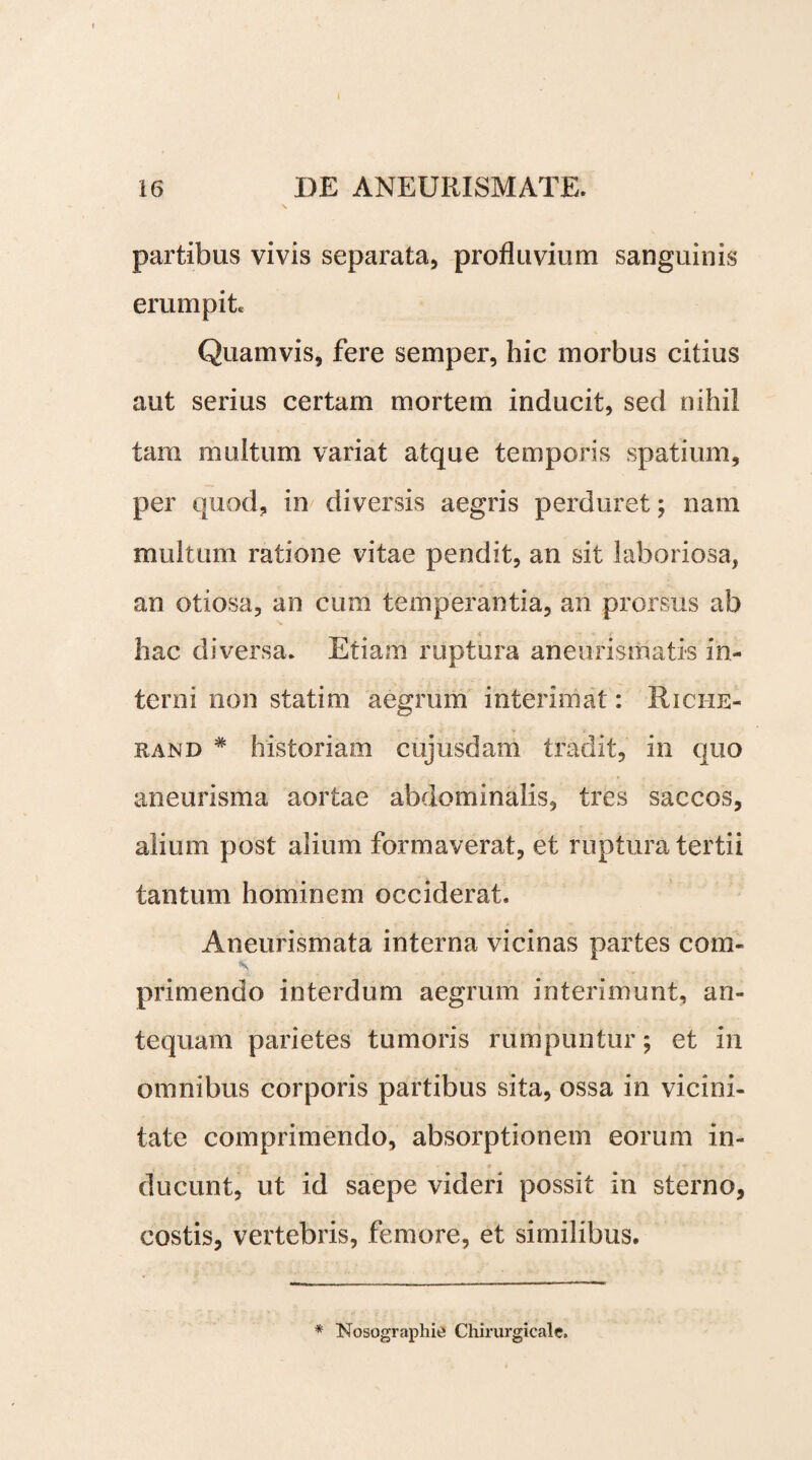 I 16 DE ANEURISMATE. partibus vivis separata, profluvium sanguinis erumpit. Quamvis, fere semper, hic morbus citius aut serius certam mortem inducit, sed nihil tam multum variat atque temporis spatium, per quod, in diversis aegris perduret; nam multum ratione vitae pendit, an sit laboriosa, an otiosa, an cum temperantia, an prorsus ab hac diversa* Etiam ruptura aneufismatis in¬ terni non statim aegrum interimat: Rici-ie- rand # historiam cujusdam tradit, in quo aneurisma aortae abdominalis, tres saccos, alium post alium formaverat, et ruptura tertii tantum hominem occiderat. Aneurismata interna vicinas partes com- primendo interdum aegrum interimunt, an¬ tequam parietes tumoris rumpuntur; et in omnibus corporis partibus sita, ossa in vicini¬ tate comprimendo, absorptionem eorum in¬ ducunt, ut id saepe videri possit in sterno, costis, vertebris, femore, et similibus. * Nosographie Chirurgicale.