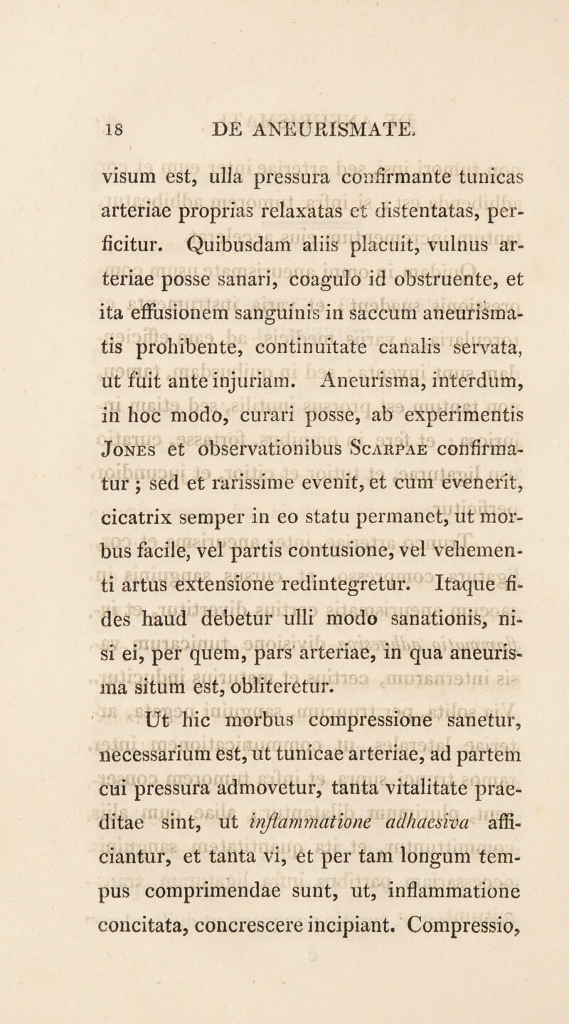 i visum est, ulla pressura confirmante tunicas arteriae proprias relaxatas et clistentatas, per¬ ficitur. Quibusdam aliis placuit, vulnus ar¬ teriae posse sanari, coagulo id obstruente, et ita effusionem sanguinis in saccum aneurisma- tis prohibente, continuitate canalis servata, ut fuit ante injuriam. Aneurisma, interdum, in hoc modo, curari posse, ab experimentis Jones et observationibus Scarpae confirma¬ tur ; sed et rarissime evenit, et cum evenerit, cicatrix semper in eo statu permanet, ut mor¬ bus facile, vel partis contusione, vel vehemen¬ ti artus extensione redintegretur. Itaque fi¬ des haud debetur ulli modo sanationis, ni¬ si ei, per quem, pars arteriae, in qua aneuris¬ ma situm est, obliteretur. , , | | 11 11r% i V f i I - I y *, .X ; ^ ^ A Q  T JT Ut hic morbus compressione sanetur, necessarium est, ut tunicae arteriae, ad partem cui pressura admovetur, tanta vitalitate prae¬ ditae sint, ut inflammatione adhaesiva affi¬ ciantur, et tanta vi, et per tam longum tem¬ pus comprimendae sunt, ut, inflammatione concitata, concrescere incipiant. Compressio,