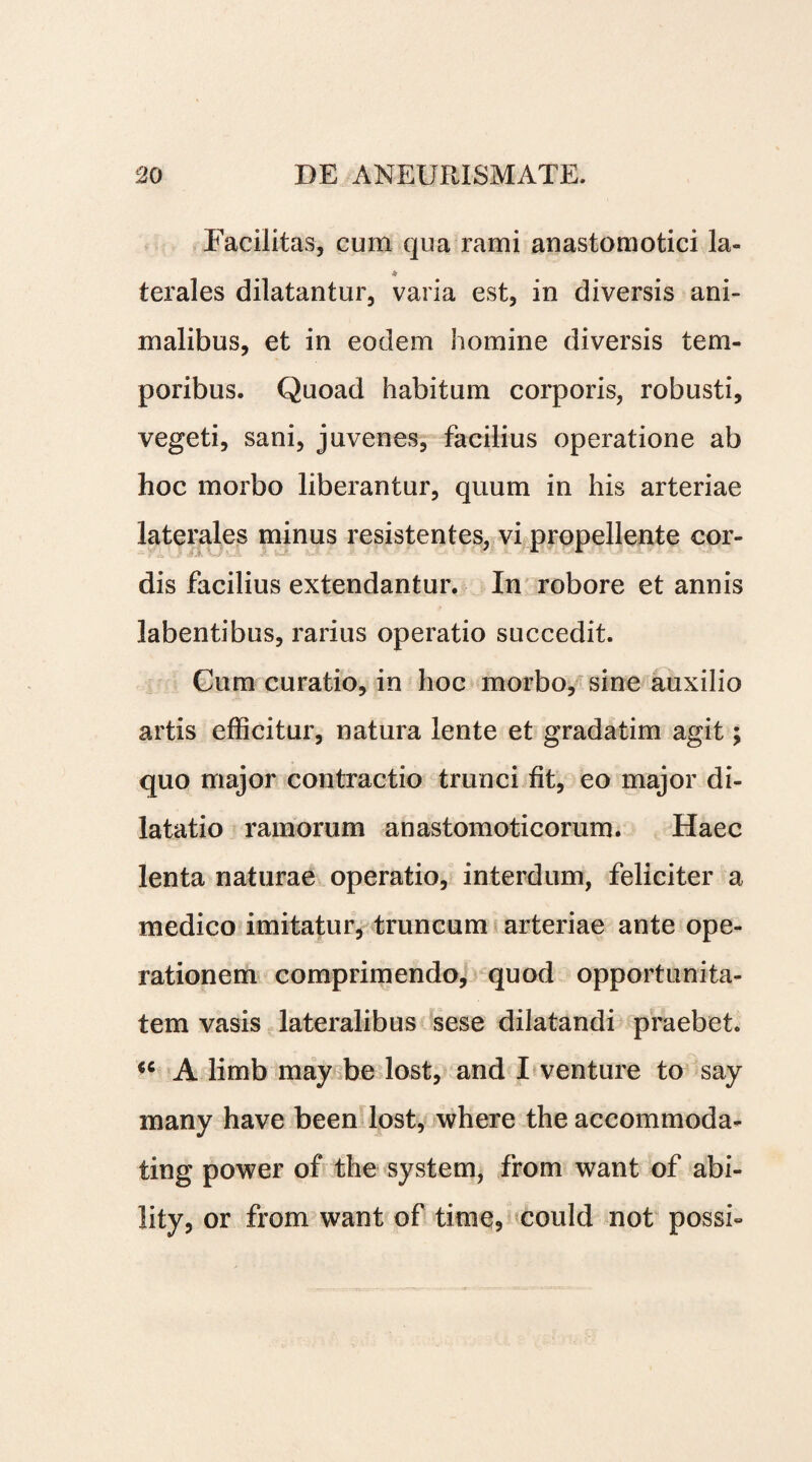 Facilitas, cum qua rami anastomotici la- % terales dilatantur, varia est, in diversis ani¬ malibus, et in eodem homine diversis tem¬ poribus. Quoad habitum corporis, robusti, vegeti, sani, juvenes, facilius operatione ab hoc morbo liberantur, quum in his arteriae laterales minus resistentes, vi propellente cor¬ dis facilius extendantur. In robore et annis labentibus, rarius operatio succedit. Cum curatio, in hoc morbo, sine auxilio artis efficitur, natura lente et gradatim agit; quo major contractio trunci fit, eo major di¬ latatio ramorum anastomoticorum. Haec lenta naturae operatio, interdum, feliciter a medico imitatur, truncum arteriae ante ope¬ rationem comprimendo, quod opportunita¬ tem vasis lateralibus sese dilatandi praebet. iC A limb may be lost, and I venture to say many have been lost, where the accommoda- ting power of the system, from want of abi- lity, or from want of time, could not possi«