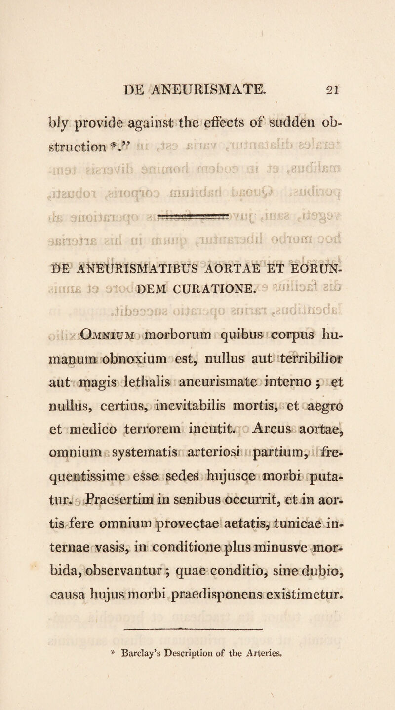 bly provide against the eRects of sudden ol> struction ^liauUoi ^noqioo mimujm miouvj . jom:\oq ■—•——-—-— whosib -' 5/1 ni anjj?p /imoBVidd odiocri ood | r - . » i | DE ANEURISMATIBUS AORTAE ET EORUN¬ DEM CURATIONE. * jZj?; i v.- • . \ }) i. fi fAl 1 £* ci 1--J d ^ Omnium morborum quibus corpus hu¬ manum obnoxium est, nullus aut terribilior aut magas lethalis aneurismate interno ; et nullus, certius, inevitabilis mortis, et aegro et medico terrorem incutit. Arcus aortae, omnium systematis arteriosi partium, fre¬ quentissime esse sedes hujusce morbi puta¬ tur. Praesertim in senibus occurrit, et in aor¬ tis fere omnium provectae aetatis, tunicae in¬ ternae vasis, in conditione plus minusve mor¬ bida, observantur ; quae conditio, sine dubio, causa hujus morbi praedisponens existimetur. * Barclay’s Description of the Arteries.