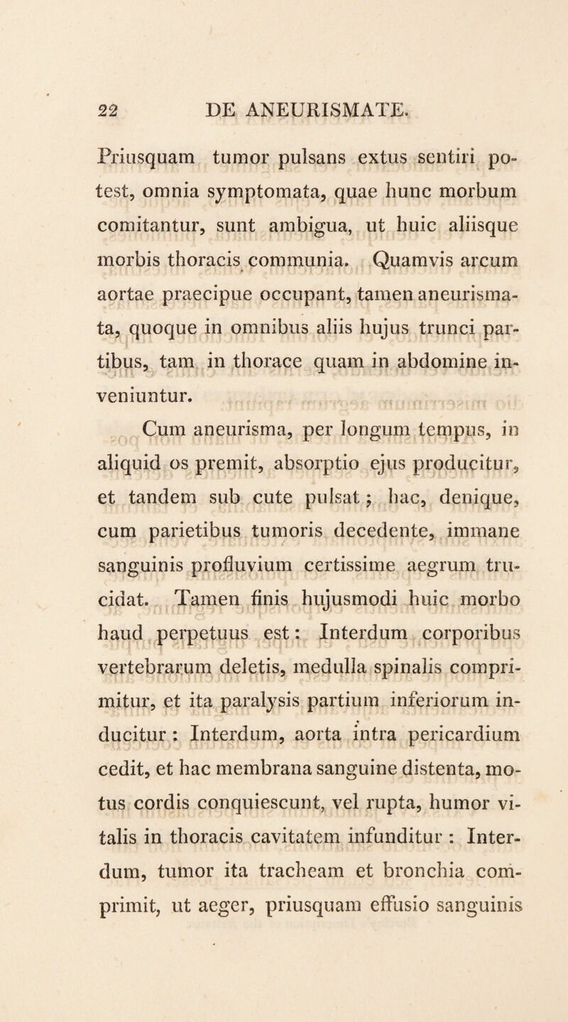 Priusquam tumor pulsans extus sentiri po¬ test, omnia symptomata, quae hunc morbum comitantur, sunt ambigua, ut huic aliisque morbis thoracis communia. Quamvis arcum aortae praecipue occupant, tamen aneurisma- ta, quoque in omnibus aliis hujus trunci par- * tibus, tam in thorace quam in abdomine in¬ veniuntur. Cum aneurisma, per longum tempus, in aliquid os premit, absorptio ejus producitur, et tandem sub cute pulsat; hac, denique, cum parietibus tumoris decedente, immane sanguinis profluvium certissime aegrum tru¬ cidat. Tamen finis hujusmodi huic morbo haud perpetuus est: Interdum corporibus vertebrarum deletis, medulla spinalis compri¬ mitur, et ita paralysis partium inferiorum in- ♦ ducitur : Interdum, aorta intra pericardium cedit, et hac membrana sanguine distenta, mo¬ tus cordis conquiescunt, vel rupta, humor vi¬ talis in thoracis cavitatem infunditur : Inter¬ dum, tumor ita tracheam et bronchia com¬ primit, ut aeger, priusquam effusio sanguinis