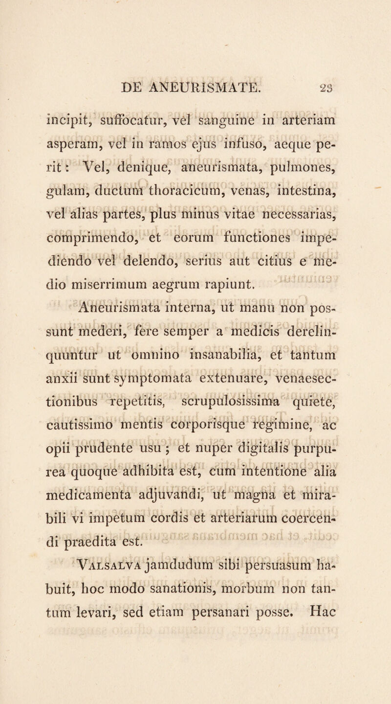 incipit, suffocatur, vel sanguine in arteriam asperam, vel in ramos ejus infuso, aeque pe¬ rit : Vel, denique, aneurismata, pulmones, gulam, ductum thoracicum, venas, intestina, vel alias partes, plus minus vitae necessarias, comprimendo, et eorum functiones impe¬ diendo vel delendo, serius aut citius e me¬ dio miserrimum aegrum rapiunt. Aneurismata interna, ut manu non pos¬ sunt mederi, fere semper a medicis derelin¬ quuntur ut omnino insanabilia, et tantum anxii sunt symptomata extenuare, venaesec- tionibus repetitis, scrupulosissima quiete, cautissimo mentis corporisque regimine, ac opii prudente usu ; et nuper digitalis purpu¬ rea quoque adhibita est, cum intentione alia medicamenta adjuvandi, ut magna et mira¬ bili vi impetum cordis et arteriarum coercen¬ di praedita est. Valsalva jamdudum sibi persuasum ha¬ buit, hoc modo sanationis, morbum non tan¬ tum levari, sed etiam persanari posse. Hac