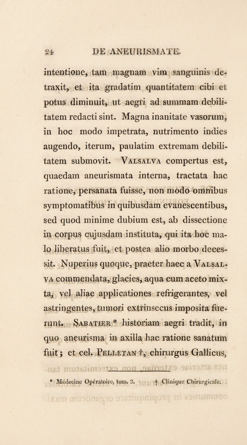 Intentione, tam magnam vim sanguinis de» traxit, et ita gradatim quantitatem cibi et potus diminuit, ut aegri ad summam debili¬ tatem redacti sint. Magna inanitate vasorum, in hoc modo impetrata, nutrimento indies augendo, iterum, paulatim extremam debili» tatem submovit. Valsalva compertus est, quaedam aneurismata interna, tractata hac ratione, persanata fuisse, non modo omnibus symptomatibus in quibusdam evanescentibus, sed quod minime dubium est, ab dissectione in corpus cujusdam instituta, qui ita hoc ma¬ lo liberatus fuit, et postea alio morbo deces¬ sit. Nuperius quoque, praeter haec a Valsal¬ va commendata, glacies, aqua cum aceto mix¬ ta, vel aliae applicationes refrigerantes, vel astringentes, tumori extrinsecus imposita fue¬ runt. Sabatier # historiam aegri tradit, in quo aneurisma in axilla hac ratione sanatum fuit; et cel. Pelletan t, chirurgus Gallicus, * Medecine Operatoire, tom. 3. f Clinique Chirurgieale.